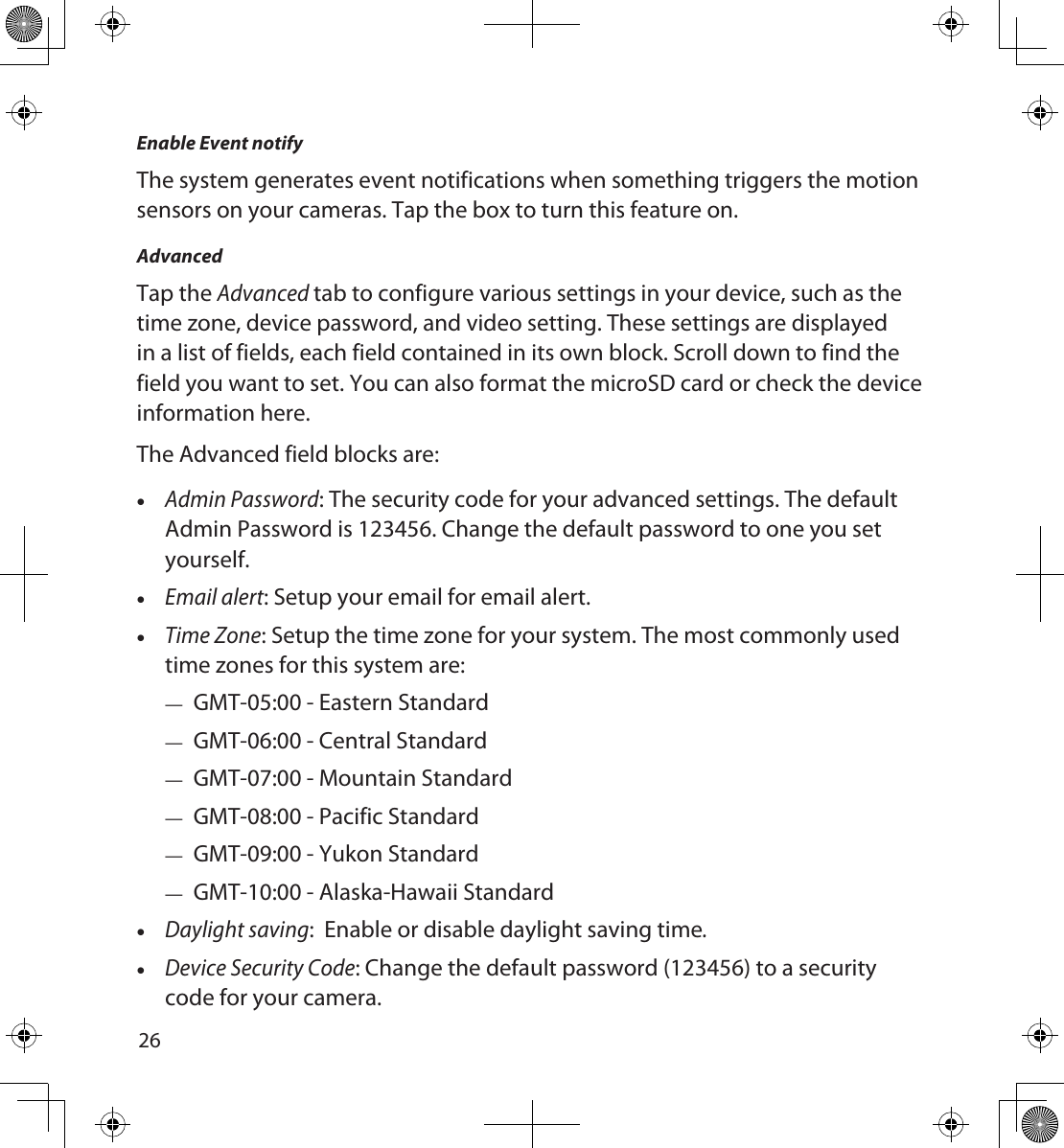 2627Enable Event notifyThe system generates event notifications when something triggers the motion sensors on your cameras. Tap the box to turn this feature on.AdvancedTap the Advanced tab to configure various settings in your device, such as the time zone, device password, and video setting. These settings are displayed in a list of fields, each field contained in its own block. Scroll down to find the field you want to set. You can also format the microSD card or check the device information here. The Advanced field blocks are: •Admin Password: The security code for your advanced settings. The default Admin Password is 123456. Change the default password to one you set yourself. •Email alert: Setup your email for email alert. •Time Zone: Setup the time zone for your system. The most commonly used time zones for this system are: — GMT-05:00 - Eastern Standard — GMT-06:00 - Central Standard — GMT-07:00 - Mountain Standard — GMT-08:00 - Pacific Standard — GMT-09:00 - Yukon Standard — GMT-10:00 - Alaska-Hawaii Standard •Daylight saving:  Enable or disable daylight saving time. •Device Security Code: Change the default password (123456) to a security code for your camera.