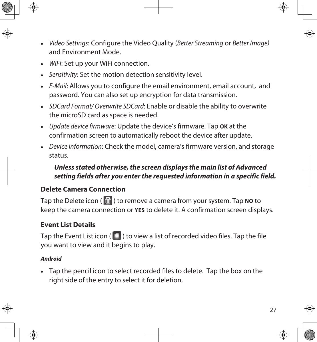 2627 •Video Settings: Configure the Video Quality (Better Streaming or Better Image) and Environment Mode. •WiFi: Set up your WiFi connection. •Sensitivity: Set the motion detection sensitivity level. •E-Mail: Allows you to configure the email environment, email account,  and password. You can also set up encryption for data transmission. •SDCard Format/ Overwrite SDCard: Enable or disable the ability to overwrite the microSD card as space is needed. •Update device firmware: Update the device’s firmware. Tap OK at the confirmation screen to automatically reboot the device after update. •Device Information: Check the model, camera’s firmware version, and storage status.Unless stated otherwise, the screen displays the main list of Advanced setting fields after you enter the requested information in a specific field.Delete Camera Connection Tap the Delete icon (   ) to remove a camera from your system. Tap NO to keep the camera connection or YES to delete it. A confirmation screen displays.Event List DetailsTap the Event List icon (   ) to view a list of recorded video files. Tap the file you want to view and it begins to play. Android •Tap the pencil icon to select recorded files to delete.  Tap the box on the right side of the entry to select it for deletion. 
