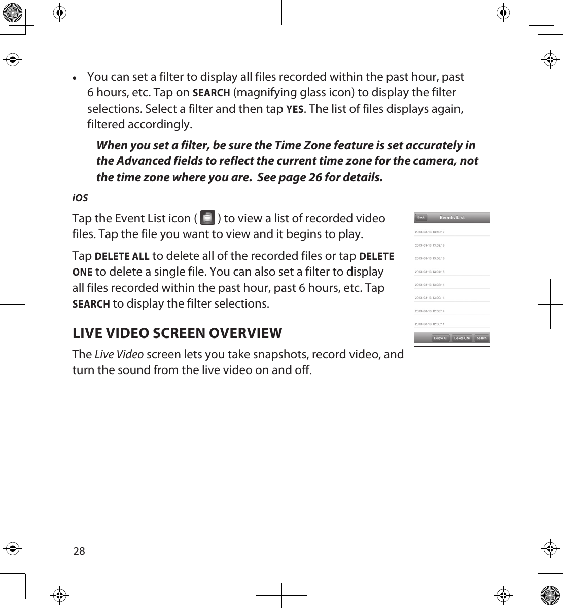 2829 •You can set a filter to display all files recorded within the past hour, past 6 hours, etc. Tap on SEARCH (magnifying glass icon) to display the filter selections. Select a filter and then tap YES. The list of files displays again, filtered accordingly. When you set a filter, be sure the Time Zone feature is set accurately in the Advanced fields to reflect the current time zone for the camera, not the time zone where you are.  See page 26 for details.iOSTap the Event List icon (   ) to view a list of recorded video  files. Tap the file you want to view and it begins to play. Tap DELETE ALL to delete all of the recorded files or tap DELETE ONE to delete a single file. You can also set a filter to display all files recorded within the past hour, past 6 hours, etc. Tap SEARCH to display the filter selections.LIVE VIDEO SCREEN OVERVIEWThe Live Video screen lets you take snapshots, record video, and turn the sound from the live video on and off. 