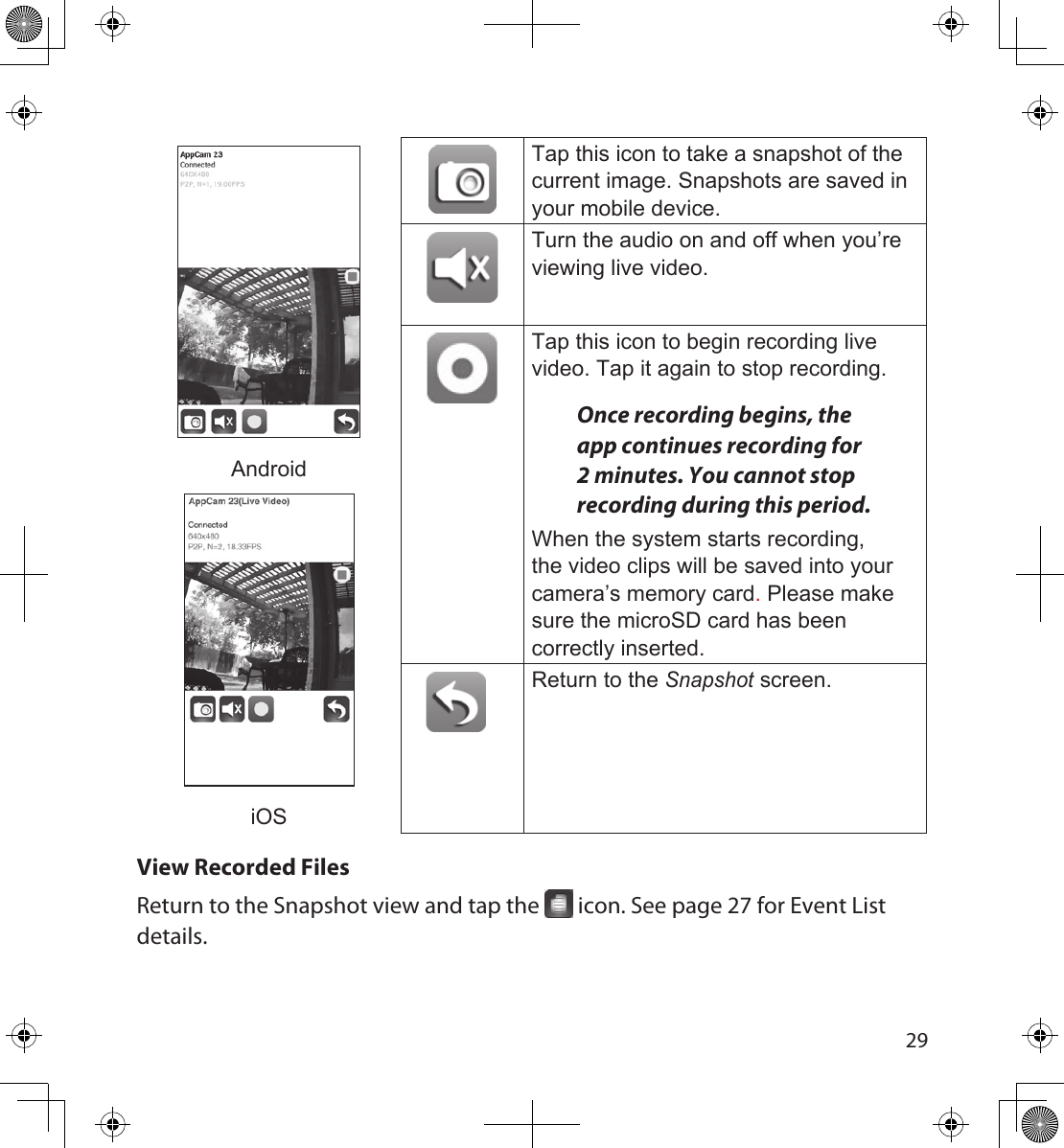 2829AndroidiOSTap this icon to take a snapshot of the current image. Snapshots are saved in your mobile device.Turn the audio on and off when you’re viewing live video.Tap this icon to begin recording live video. Tap it again to stop recording.Once recording begins, the app continues recording for 2 minutes. You cannot stop recording during this period.When the system starts recording, the video clips will be saved into your camera’s memory card. Please make sure the microSD card has been correctly inserted.Return to the Snapshot screen.View Recorded FilesReturn to the Snapshot view and tap the   icon. See page 27 for Event List details.