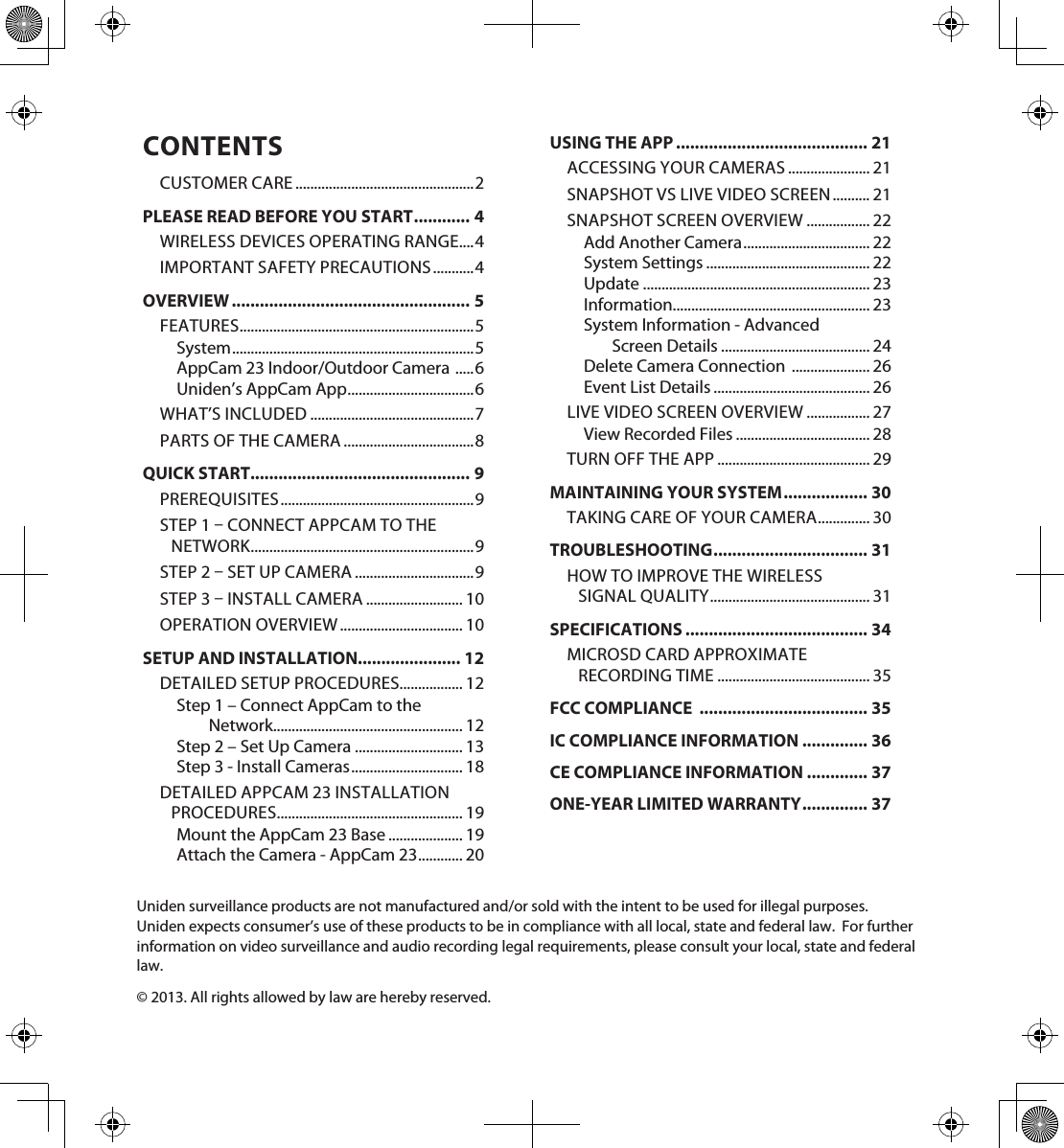 CONTENTSCUSTOMER CARE ................................................2PLEASE READ BEFORE YOU START ............ 4WIRELESS DEVICES OPERATING RANGE....4IMPORTANT SAFETY PRECAUTIONS ........... 4OVERVIEW ................................................... 5FEATURES ...............................................................5System ................................................................. 5AppCam 23 Indoor/Outdoor Camera  ..... 6Uniden’s AppCam App ..................................6WHAT’S INCLUDED ............................................7PARTS OF THE CAMERA ...................................8QUICK START............................................... 9PREREQUISITES .................................................... 9STEP 1  CONNECT APPCAM TO THE NETWORK ............................................................9STEP 2  SET UP CAMERA ................................9STEP 3  INSTALL CAMERA .......................... 10OPERATION OVERVIEW ................................. 10SETUP AND INSTALLATION...................... 12DETAILED SETUP PROCEDURES................. 12Step 1 – Connect AppCam to the  Network................................................... 12Step 2 – Set Up Camera ............................. 13Step 3 - Install Cameras .............................. 18DETAILED APPCAM 23 INSTALLATION PROCEDURES .................................................. 19Mount the AppCam 23 Base .................... 19Attach the Camera - AppCam 23 ............ 20USING THE APP ......................................... 21ACCESSING YOUR CAMERAS ...................... 21SNAPSHOT VS LIVE VIDEO SCREEN .......... 21SNAPSHOT SCREEN OVERVIEW ................. 22Add Another Camera .................................. 22System Settings ............................................ 22Update ............................................................. 23Information..................................................... 23System Information - Advanced  Screen Details ........................................ 24Delete Camera Connection  ..................... 26Event List Details .......................................... 26LIVE VIDEO SCREEN OVERVIEW ................. 27View Recorded Files .................................... 28TURN OFF THE APP ......................................... 29MAINTAINING YOUR SYSTEM .................. 30TAKING CARE OF YOUR CAMERA .............. 30TROUBLESHOOTING ................................. 31HOW TO IMPROVE THE WIRELESS  SIGNAL QUALITY ........................................... 31SPECIFICATIONS ....................................... 34MICROSD CARD APPROXIMATE  RECORDING TIME ......................................... 35FCC COMPLIANCE  .................................... 35IC COMPLIANCE INFORMATION .............. 36CE COMPLIANCE INFORMATION ............. 37ONE-YEAR LIMITED WARRANTY .............. 37Uniden surveillance products are not manufactured and/or sold with the intent to be used for illegal purposes.  Uniden expects consumer’s use of these products to be in compliance with all local, state and federal law.  For further information on video surveillance and audio recording legal requirements, please consult your local, state and federal law.© 2013. All rights allowed by law are hereby reserved.