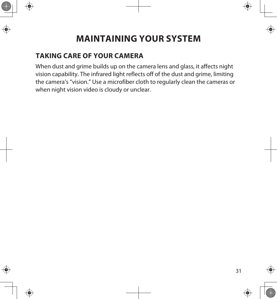 3031MAINTAINING YOUR SYSTEMTAKING CARE OF YOUR CAMERAWhen dust and grime builds up on the camera lens and glass, it affects night vision capability. The infrared light reflects off of the dust and grime, limiting the camera’s “vision.” Use a microfiber cloth to regularly clean the cameras or when night vision video is cloudy or unclear.