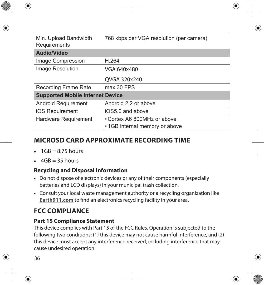 3637Min. Upload Bandwidth Requirements768 kbps per VGA resolution (per camera)Audio/VideoImage Compression H.264Image Resolution VGA 640x480QVGA 320x240Recording Frame Rate max 30 FPSSupported Mobile Internet DeviceAndroid Requirement Android 2.2 or aboveiOS Requirement iOS5.0 and aboveHardware Requirement • Cortex A6 800MHz or above• 1GB internal memory or aboveMICROSD CARD APPROXIMATE RECORDING TIME •1GB = 8.75 hours •4GB = 35 hoursRecycling and Disposal Information •Do not dispose of electronic devices or any of their components (especially batteries and LCD displays) in your municipal trash collection. •Consult your local waste management authority or a recycling organization like Earth911.com to nd an electronics recycling facility in your area.FCC COMPLIANCE Part 15 Compliance StatementThis device complies with Part 15 of the FCC Rules. Operation is subjected to the following two conditions: (1) this device may not cause harmful interference, and (2) this device must accept any interference received, including interference that may cause undesired operation.