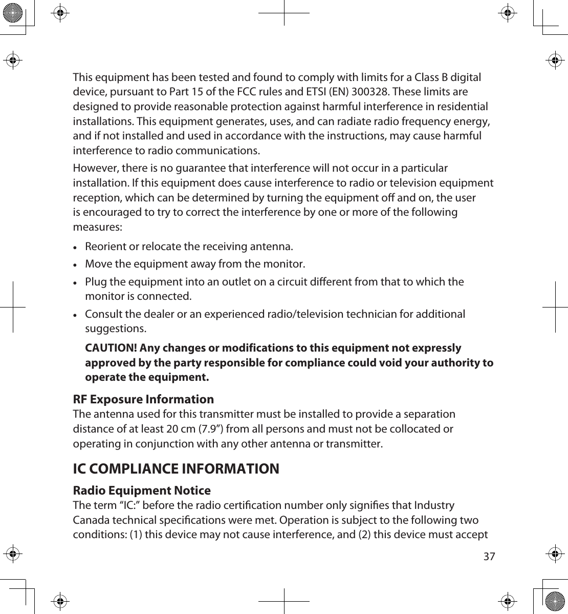 3637This equipment has been tested and found to comply with limits for a Class B digital device, pursuant to Part 15 of the FCC rules and ETSI (EN) 300328. These limits are designed to provide reasonable protection against harmful interference in residential installations. This equipment generates, uses, and can radiate radio frequency energy, and if not installed and used in accordance with the instructions, may cause harmful interference to radio communications. However, there is no guarantee that interference will not occur in a particular installation. If this equipment does cause interference to radio or television equipment reception, which can be determined by turning the equipment o and on, the user is encouraged to try to correct the interference by one or more of the following measures: •Reorient or relocate the receiving antenna. •Move the equipment away from the monitor. •Plug the equipment into an outlet on a circuit dierent from that to which the monitor is connected. •Consult the dealer or an experienced radio/television technician for additional suggestions.CAUTION! Any changes or modifications to this equipment not expressly approved by the party responsible for compliance could void your authority to operate the equipment.RF Exposure InformationThe antenna used for this transmitter must be installed to provide a separation distance of at least 20 cm (7.9”) from all persons and must not be collocated or operating in conjunction with any other antenna or transmitter. IC COMPLIANCE INFORMATIONRadio Equipment NoticeThe term “IC:” before the radio certication number only signies that Industry Canada technical specications were met. Operation is subject to the following two conditions: (1) this device may not cause interference, and (2) this device must accept 