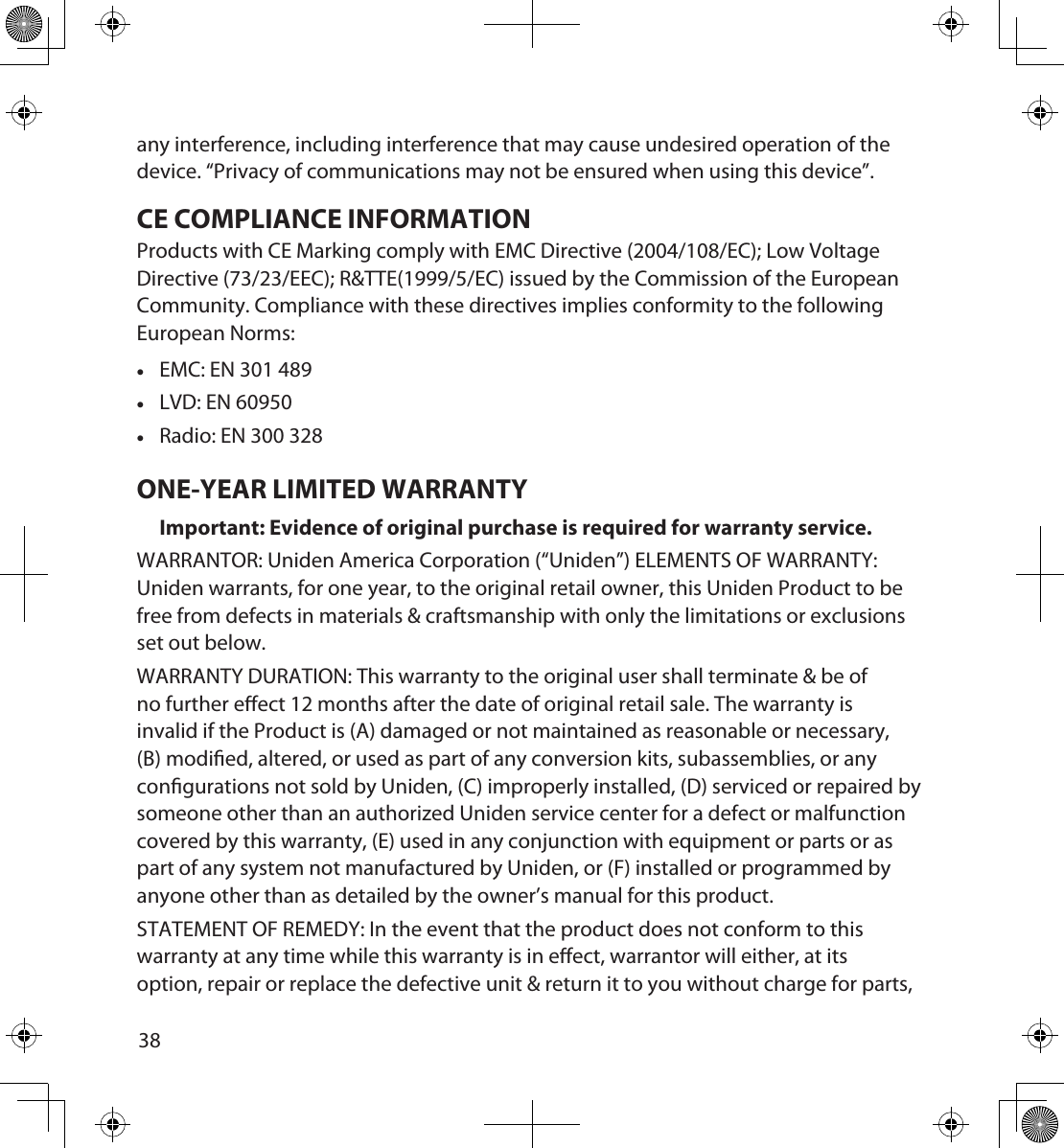 3839any interference, including interference that may cause undesired operation of the device. “Privacy of communications may not be ensured when using this device”.CE COMPLIANCE INFORMATIONProducts with CE Marking comply with EMC Directive (2004/108/EC); Low Voltage Directive (73/23/EEC); R&amp;TTE(1999/5/EC) issued by the Commission of the European Community. Compliance with these directives implies conformity to the following European Norms: •EMC: EN 301 489 •LVD: EN 60950 •Radio: EN 300 328ONE-YEAR LIMITED WARRANTYImportant: Evidence of original purchase is required for warranty service.WARRANTOR: Uniden America Corporation (“Uniden”) ELEMENTS OF WARRANTY: Uniden warrants, for one year, to the original retail owner, this Uniden Product to be free from defects in materials &amp; craftsmanship with only the limitations or exclusions set out below.WARRANTY DURATION: This warranty to the original user shall terminate &amp; be of no further eect 12 months after the date of original retail sale. The warranty is invalid if the Product is (A) damaged or not maintained as reasonable or necessary, (B) modied, altered, or used as part of any conversion kits, subassemblies, or any congurations not sold by Uniden, (C) improperly installed, (D) serviced or repaired by someone other than an authorized Uniden service center for a defect or malfunction covered by this warranty, (E) used in any conjunction with equipment or parts or as part of any system not manufactured by Uniden, or (F) installed or programmed by anyone other than as detailed by the owner’s manual for this product.STATEMENT OF REMEDY: In the event that the product does not conform to this warranty at any time while this warranty is in eect, warrantor will either, at its option, repair or replace the defective unit &amp; return it to you without charge for parts, 