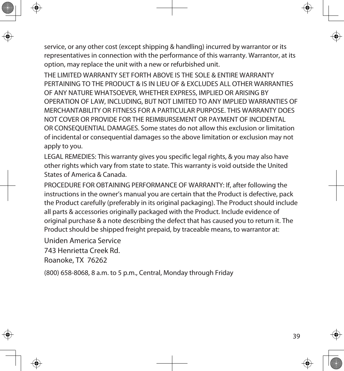 3839service, or any other cost (except shipping &amp; handling) incurred by warrantor or its representatives in connection with the performance of this warranty. Warrantor, at its option, may replace the unit with a new or refurbished unit.THE LIMITED WARRANTY SET FORTH ABOVE IS THE SOLE &amp; ENTIRE WARRANTY PERTAINING TO THE PRODUCT &amp; IS IN LIEU OF &amp; EXCLUDES ALL OTHER WARRANTIES OF ANY NATURE WHATSOEVER, WHETHER EXPRESS, IMPLIED OR ARISING BY OPERATION OF LAW, INCLUDING, BUT NOT LIMITED TO ANY IMPLIED WARRANTIES OF MERCHANTABILITY OR FITNESS FOR A PARTICULAR PURPOSE. THIS WARRANTY DOES NOT COVER OR PROVIDE FOR THE REIMBURSEMENT OR PAYMENT OF INCIDENTAL OR CONSEQUENTIAL DAMAGES. Some states do not allow this exclusion or limitation of incidental or consequential damages so the above limitation or exclusion may not apply to you.LEGAL REMEDIES: This warranty gives you specic legal rights, &amp; you may also have other rights which vary from state to state. This warranty is void outside the United States of America &amp; Canada. PROCEDURE FOR OBTAINING PERFORMANCE OF WARRANTY: If, after following the instructions in the owner’s manual you are certain that the Product is defective, pack the Product carefully (preferably in its original packaging). The Product should include all parts &amp; accessories originally packaged with the Product. Include evidence of original purchase &amp; a note describing the defect that has caused you to return it. The Product should be shipped freight prepaid, by traceable means, to warrantor at:Uniden America Service 743 Henrietta Creek Rd.  Roanoke, TX 76262(800) 658-8068, 8 a.m. to 5 p.m., Central, Monday through Friday