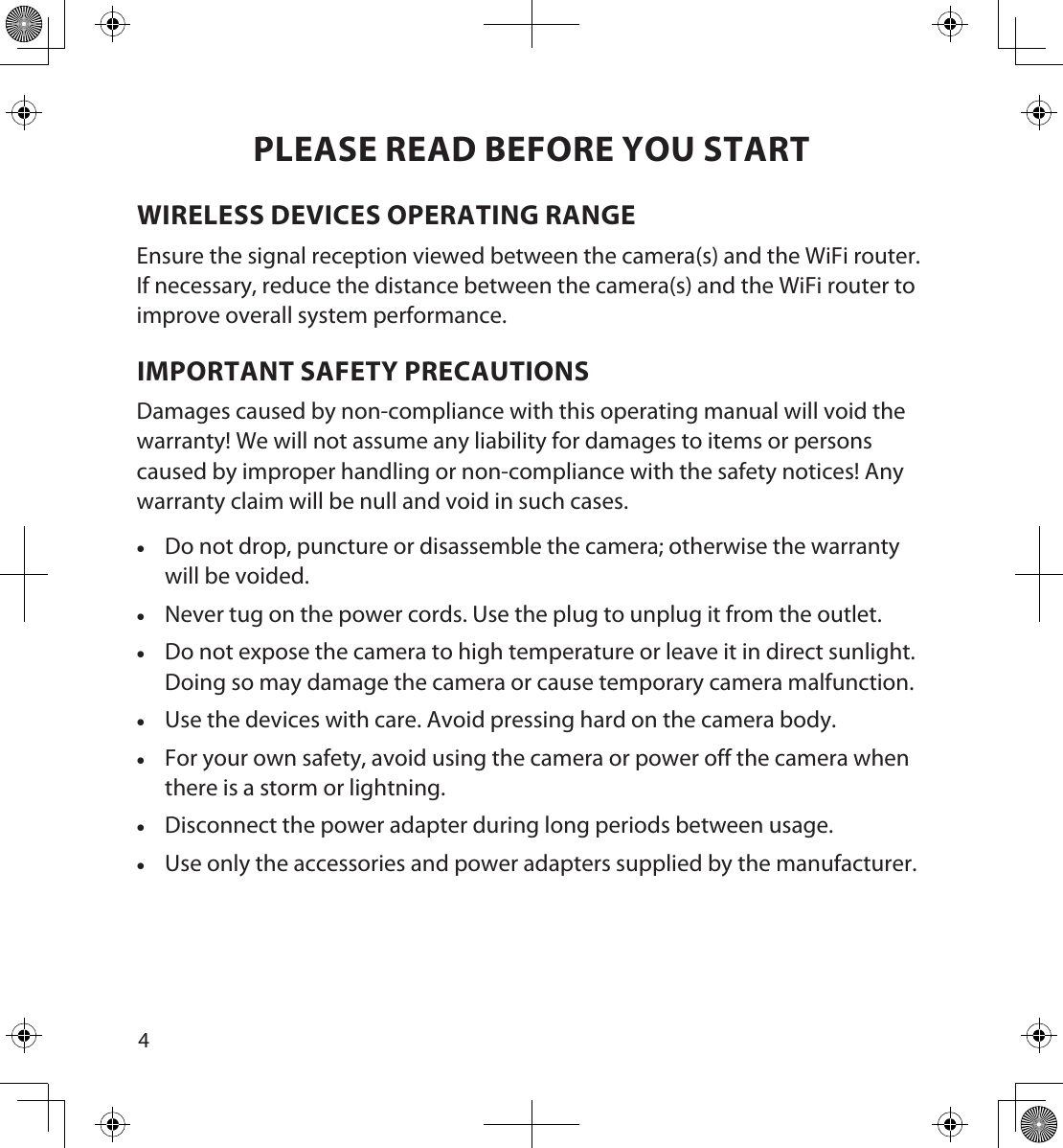 45PLEASE READ BEFORE YOU STARTWIRELESS DEVICES OPERATING RANGEEnsure the signal reception viewed between the camera(s) and the WiFi router. If necessary, reduce the distance between the camera(s) and the WiFi router to improve overall system performance. IMPORTANT SAFETY PRECAUTIONSDamages caused by non-compliance with this operating manual will void the warranty! We will not assume any liability for damages to items or persons caused by improper handling or non-compliance with the safety notices! Any warranty claim will be null and void in such cases. •Do not drop, puncture or disassemble the camera; otherwise the warranty will be voided. • Never tug on the power cords. Use the plug to unplug it from the outlet. • Do not expose the camera to high temperature or leave it in direct sunlight. Doing so may damage the camera or cause temporary camera malfunction. • Use the devices with care. Avoid pressing hard on the camera body. • For your own safety, avoid using the camera or power off the camera when there is a storm or lightning. • Disconnect the power adapter during long periods between usage. • Use only the accessories and power adapters supplied by the manufacturer.