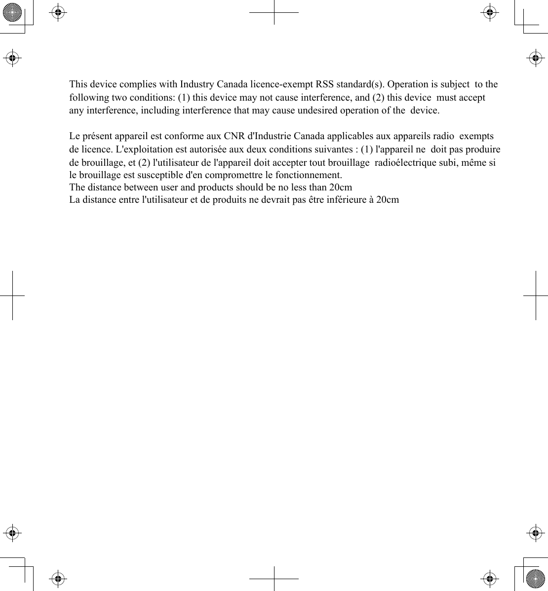 This device complies with Industry Canada licence-exempt RSS standard(s). Operation is subject to the following two conditions: (1) this device may not cause interference, and (2) this device must accept any interference, including interference that may cause undesired operation of the device.   Le présent appareil est conforme aux CNR d&apos;Industrie Canada applicables aux appareils radio exempts de licence. L&apos;exploitation est autorisée aux deux conditions suivantes : (1) l&apos;appareil ne doit pas produire de brouillage, et (2) l&apos;utilisateur de l&apos;appareil doit accepter tout brouillage radioélectrique subi, même si le brouillage est susceptible d&apos;en compromettre le fonctionnement. The distance between user and products should be no less than 20cm La distance entre l&apos;utilisateur et de produits ne devrait pas être inférieure à 20cm 