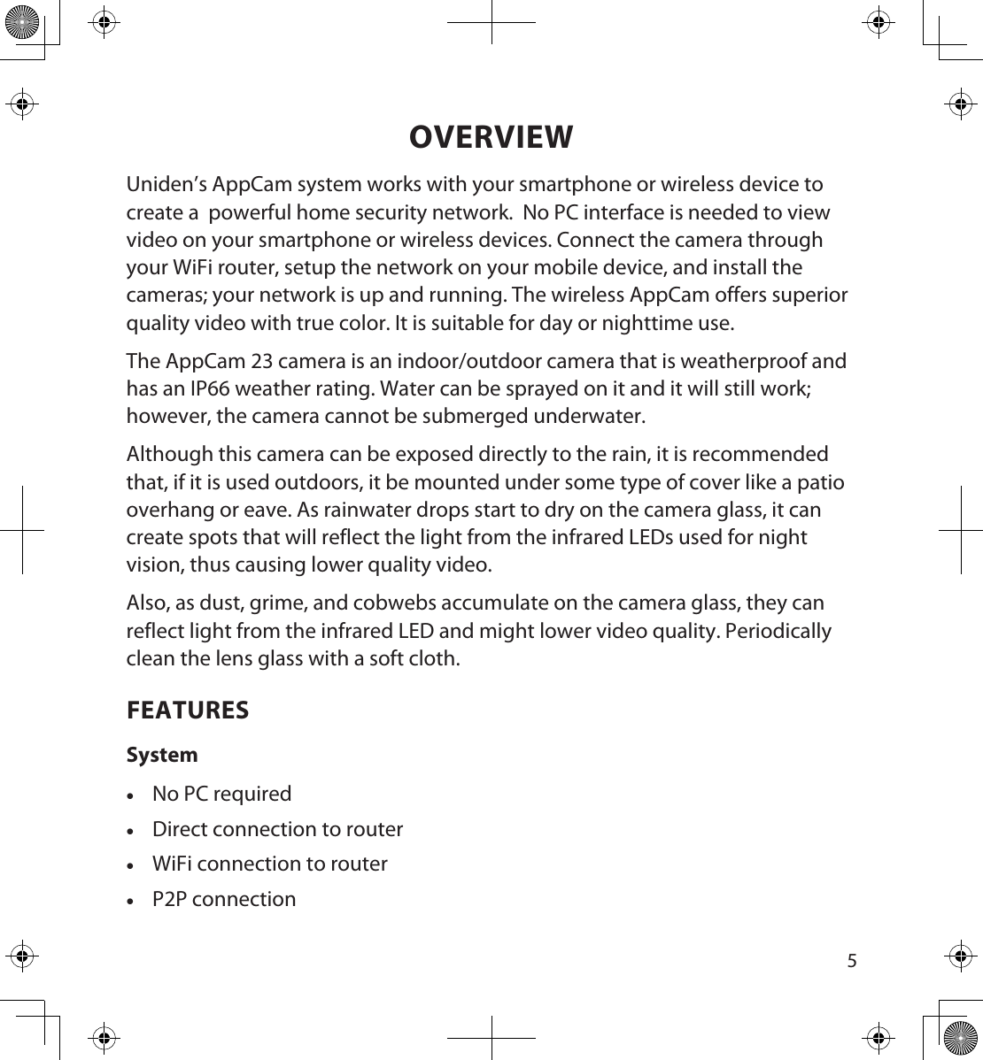 45OVERVIEWUniden’s AppCam system works with your smartphone or wireless device to create a  powerful home security network.  No PC interface is needed to view video on your smartphone or wireless devices. Connect the camera through your WiFi router, setup the network on your mobile device, and install the cameras; your network is up and running. The wireless AppCam offers superior quality video with true color. It is suitable for day or nighttime use. The AppCam 23 camera is an indoor/outdoor camera that is weatherproof and has an IP66 weather rating. Water can be sprayed on it and it will still work; however, the camera cannot be submerged underwater.  Although this camera can be exposed directly to the rain, it is recommended that, if it is used outdoors, it be mounted under some type of cover like a patio overhang or eave. As rainwater drops start to dry on the camera glass, it can create spots that will reflect the light from the infrared LEDs used for night vision, thus causing lower quality video.Also, as dust, grime, and cobwebs accumulate on the camera glass, they can reflect light from the infrared LED and might lower video quality. Periodically clean the lens glass with a soft cloth.FEATURESSystem •No PC required •Direct connection to router •WiFi connection to router •P2P connection
