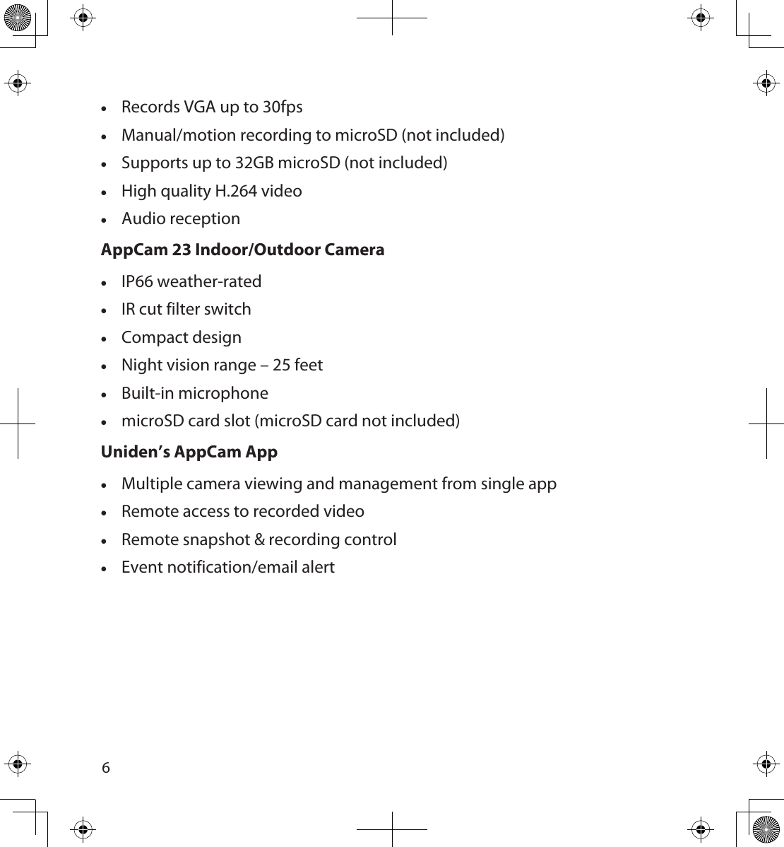 67 •Records VGA up to 30fps •Manual/motion recording to microSD (not included) •Supports up to 32GB microSD (not included) •High quality H.264 video •Audio reception AppCam 23 Indoor/Outdoor Camera  •IP66 weather-rated •IR cut filter switch •Compact design •Night vision range – 25 feet •Built-in microphone •microSD card slot (microSD card not included)Uniden’s AppCam App •Multiple camera viewing and management from single app •Remote access to recorded video •Remote snapshot &amp; recording control •Event notification/email alert