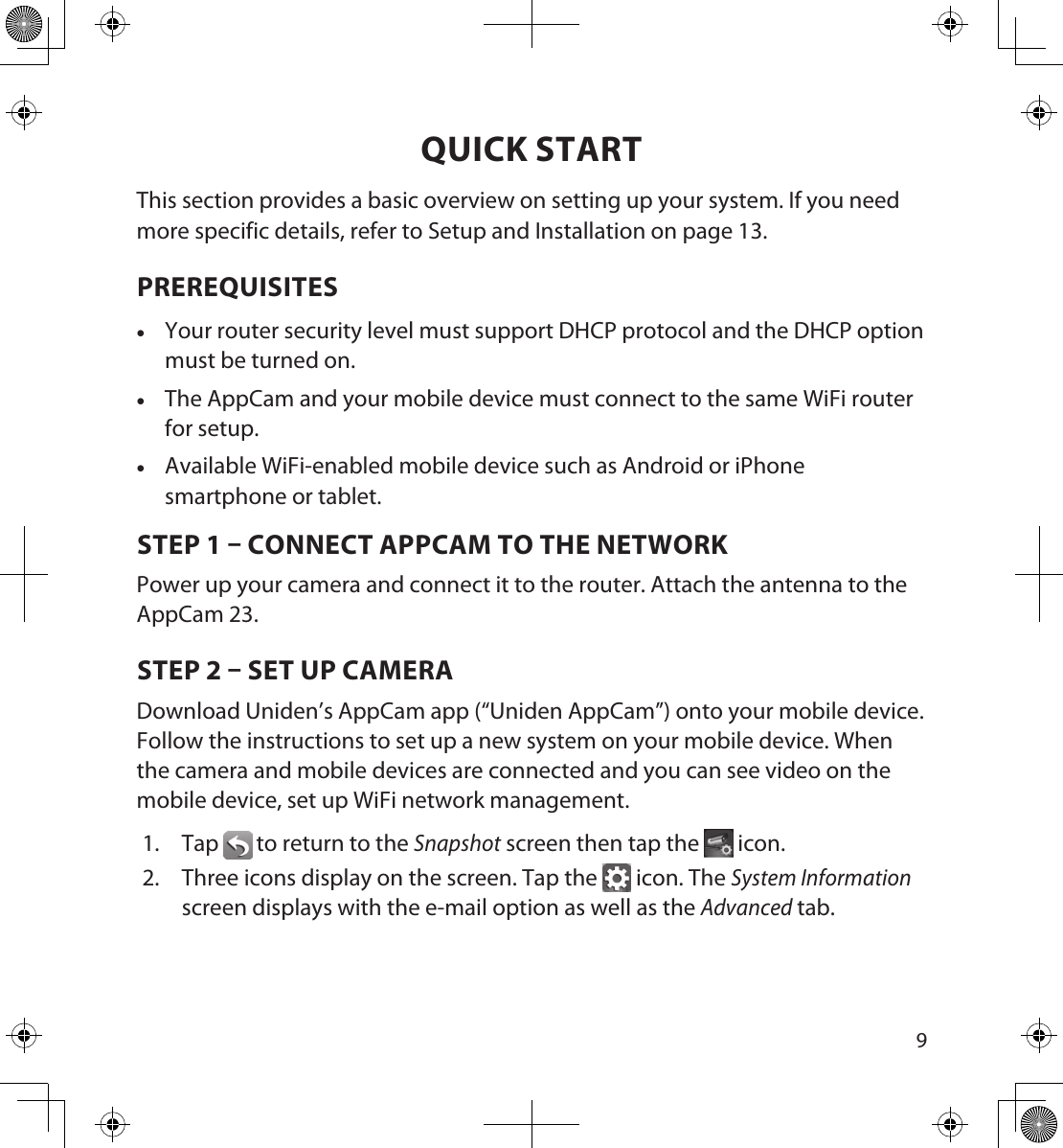 89QUICK STARTThis section provides a basic overview on setting up your system. If you need more specific details, refer to Setup and Installation on page 13.PREREQUISITES •Your router security level must support DHCP protocol and the DHCP option must be turned on. •The AppCam and your mobile device must connect to the same WiFi router for setup. •Available WiFi-enabled mobile device such as Android or iPhone smartphone or tablet.STEP 1  CONNECT APPCAM TO THE NETWORKPower up your camera and connect it to the router. Attach the antenna to the AppCam 23. STEP 2  SET UP CAMERADownload Uniden’s AppCam app (“Uniden AppCam”) onto your mobile device. Follow the instructions to set up a new system on your mobile device. When the camera and mobile devices are connected and you can see video on the mobile device, set up WiFi network management. 1.  Tap  to return to the Snapshot screen then tap the   icon. 2.  Three icons display on the screen. Tap the   icon. The System Information screen displays with the e-mail option as well as the Advanced tab. 