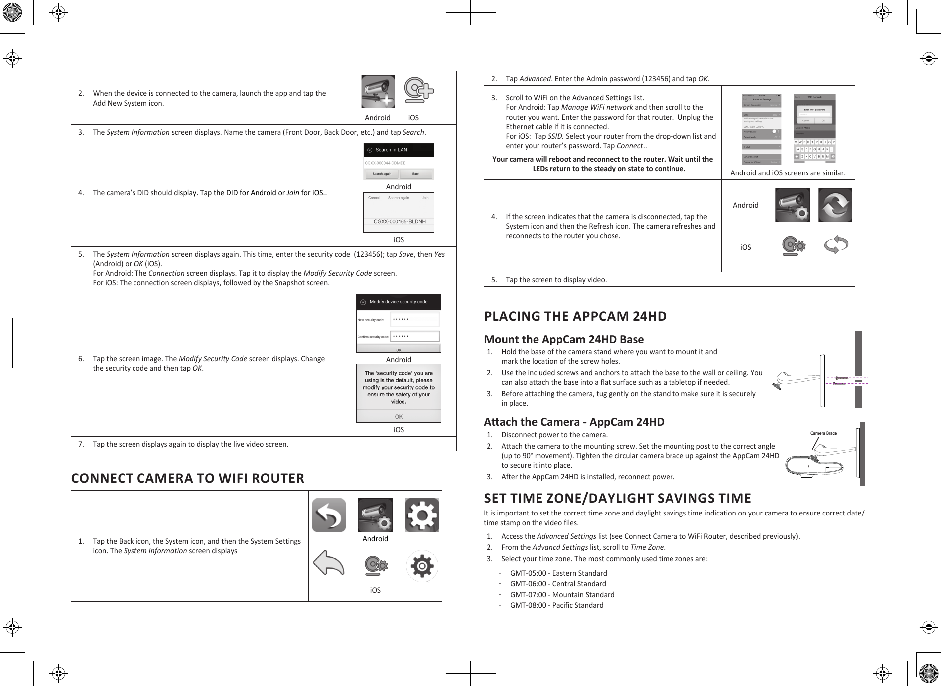 2.  When the device is connected to the camera, launch the app and tap the Add New System icon.                Android          iOS3.  The System Information screen displays. Name the camera (Front Door, Back Door, etc.) and tap Search.4.  The camera’s DID should display. Tap the DID for Android or Join for iOS.. Android iOS5.  The System Information screen displays again. This time, enter the security code  (123456); tap Save, then Yes (Android) or OK (iOS).  For Android: The Connection screen displays. Tap it to display the Modify Security Code screen. For iOS: The connection screen displays, followed by the Snapshot screen. 6.  Tap the screen image. The Modify Security Code screen displays. Change the security code and then tap OK. Android  iOS7.  Tap the screen displays again to display the live video screen. CONNECT CAMERA TO WIFI ROUTER1.  Tap the Back icon, the System icon, and then the System Settings icon. The System Information screen displays Android iOS2.  Tap Advanced. Enter the Admin password (123456) and tap OK.3.  Scroll to WiFi on the Advanced Settings list.  For Android: Tap Manage WiFi network and then scroll to the router you want. Enter the password for that router.  Unplug the Ethernet cable if it is connected. For iOS:  Tap SSID. Select your router from the drop-down list and enter your router’s password. Tap Connect..Your camera will reboot and reconnect to the router. Wait until the LEDs return to the steady on state to continue. Android and iOS screens are similar.4.  If the screen indicates that the camera is disconnected, tap the System icon and then the Refresh icon. The camera refreshes and reconnects to the router you chose.AndroidiOS5.  Tap the screen to display video.PLACING THE APPCAM 24HDMount the AppCam 24HD Base1.  Hold the base of the camera stand where you want to mount it and  mark the location of the screw holes. 2.  Use the included screws and anchors to attach the base to the wall or ceiling. You can also attach the base into a flat surface such as a tabletop if needed.3.  Before attaching the camera, tug gently on the stand to make sure it is securely in place.Aach the Camera - AppCam 24HD1.  Disconnect power to the camera.2.  Attach the camera to the mounting screw. Set the mounting post to the correct angle (up to 90° movement). Tighten the circular camera brace up against the AppCam 24HD to secure it into place.3.  After the AppCam 24HD is installed, reconnect power.SET TIME ZONE/DAYLIGHT SAVINGS TIMEIt is important to set the correct time zone and daylight savings time indication on your camera to ensure correct date/time stamp on the video files. 1.  Access the Advanced Settings list (see Connect Camera to WiFi Router, described previously).2.  From the Advancd Settings list, scroll to Time Zone.3.  Select your time zone. The most commonly used time zones are: ͳGMT-05:00 - Eastern Standard ͳGMT-06:00 - Central Standard ͳGMT-07:00 - Mountain Standard ͳGMT-08:00 - Pacific StandardCamera Brace