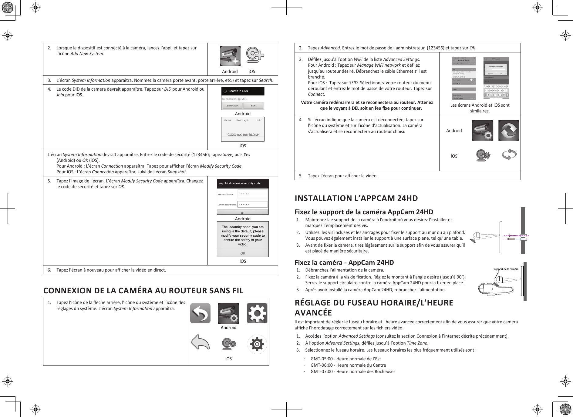 2.  Lorsque le dispositif est connecté à la caméra, lancez l’appli et tapez sur l’icône Add New System.              Android          iOS3.  L’écran System Information apparaîtra. Nommez la caméra porte avant, porte arrière, etc.) et tapez sur Search.4.  Le code DID de la caméra devrait apparaître. Tapez sur DID pour Android ou Join pour iOS. Android iOSL’écran System Information devrait apparaître. Entrez le code de sécurité (123456); tapez Save, puis Yes (Android) ou OK (iOS).  Pour Android : L’écran Connection apparaîtra. Tapez pour afficher l’écran Modify Security Code. Pour iOS : L’écran Connection apparaîtra, suivi de l’écran Snapshot. 5.  Tapez l’image de l’écran. L’écran Modify Security Code apparaîtra. Changez le code de sécurité et tapez sur OK. Android  iOS6.  Tapez l’écran à nouveau pour afficher la vidéo en direct. CONNEXION DE LA CAMÉRA AU ROUTEUR SANS FIL1.  Tapez l’icône de la flèche arrière, l’icône du système et l’icône des réglages du système. L’écran System Information apparaîtra. Android iOS2.  Tapez Advanced. Entrez le mot de passe de l’administrateur  (123456) et tapez sur OK.3.  Défilez jusqu’à l’option WiFi de la liste Advanced Settings.  Pour Android : Tapez sur Manage WiFi network et défilez jusqu’au routeur désiré. Débranchez le câble Ethernet s’il est branché. Pour iOS :  Tapez sur SSID. Sélectionnez votre routeur du menu déroulant et entrez le mot de passe de votre routeur. Tapez sur Connect.Votre caméra redémarrera et se reconnectera au routeur. Attenez que le voyant à DEL soit en feu fixe pour continuer. Les écrans Android et iOS sont similaires.4.  Si l’écran indique que la caméra est déconnectée, tapez sur l’icône du système et sur l’icône d’actualisation. La caméra s’actualisera et se reconnectera au routeur choisi. AndroidiOS5.  Tapez l’écran pour afficher la vidéo.INSTALLATION L’APPCAM 24HDFixez le support de la caméra AppCam 24HD  1.  Maintenez lae support de la caméra à l’endroit où vous désirez l’installer et marquez l’emplacement des vis. 2.  Utilisez  les vis incluses et les ancrages pour fixer le support au mur ou au plafond. Vous pouvez également installer le support à une surface plane, tel qu’une table.3.  Avant de fixer la caméra, tirez légèrement sur le support afin de vous assurer qu’il est placé de manière sécuritaire.Fixez la caméra - AppCam 24HD1.  Débranchez l’alimentation de la caméra.2.  Fixez la caméra à la vis de fixation. Réglez le montant à l’angle désiré (jusqu’à 90˚). Serrez le support circulaire contre la caméra AppCam 24HD pour la fixer en place.3.  Après avoir installé la caméra AppCam 24HD, rebranchez l’alimentation.RÉGLAGE DU FUSEAU HORAIRE/L’HEURE AVANCÉEIl est important de régler le fuseau horaire et l’heure avancée correctement afin de vous assurer que votre caméra affiche l’horodatage correctement sur les fichiers vidéo. 1.  Accédez l’option Advanced Settings (consultez la section Connexion à l’Internet décrite précédemment).2.  À l’option Advancd Settings, défilez jusqu’à l’option Time Zone.3.  Sélectionnez le fuseau horaire. Les fuseaux horaires les plus fréquemment utilisés sont : ͳGMT-05:00 - Heure normale de l’Est ͳGMT-06:00 - Heure normale du Centre ͳGMT-07:00 - Heure normale des RocheusesSupport de la caméra