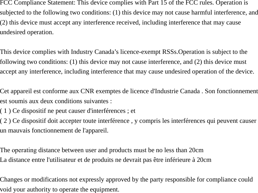 FCC Compliance Statement: This device complies with Part 15 of the FCC rules. Operation is subjected to the following two conditions: (1) this device may not cause harmful interference, and (2) this device must accept any interference received, including interference that may cause undesired operation.   This device complies with Industry Canada’s licence-exempt RSSs.Operation is subject to the following two conditions: (1) this device may not cause interference, and (2) this device must accept any interference, including interference that may cause undesired operation of the device. Cet appareil est conforme aux CNR exemptes de licence d&apos;Industrie Canada . Son fonctionnement est soumis aux deux conditions suivantes : ( 1 ) Ce dispositif ne peut causer d&apos;interférences ; et ( 2 ) Ce dispositif doit accepter toute interférence , y compris les interférences qui peuvent causer un mauvais fonctionnement de l&apos;appareil. The operating distance between user and products must be no less than 20cm La distance entre l&apos;utilisateur et de produits ne devrait pas être inférieure à 20cm Changes or modifications not expressly approved by the party responsible for compliance could void your authority to operate the equipment. 