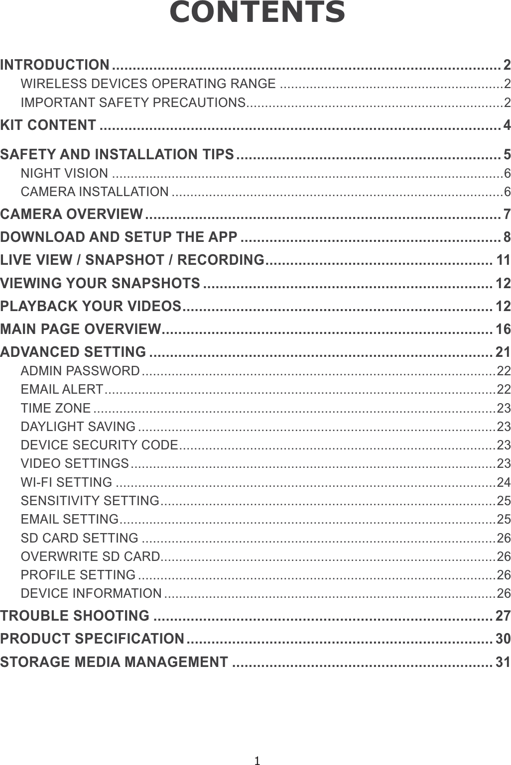 1CONTENTSINTRODUCTION .............................................................................................. 2WIRELESS DEVICES OPERATING RANGE ............................................................2IMPORTANT SAFETY PRECAUTIONS.....................................................................2KIT CONTENT ................................................................................................. 6$)(7&lt;$1&apos;,167$//$7,217,36 ................................................................ 5NIGHT VISION .........................................................................................................6CAMERA INSTALLATION .........................................................................................6CAMERA OVERVIEW...................................................................................... 7DOWNLOAD AND SETUP THE APP ............................................................... 8/,9(9,(:61$36+275(&amp;25&apos;,1*....................................................... 11VIEWING YOUR SNAPSHOTS ...................................................................... 12PLAYBACK YOUR VIDEOS........................................................................... 12MAIN PAGE OVERVIEW................................................................................ 16ADVANCED SETTING ................................................................................... 21ADMIN PASSWORD ...............................................................................................22EMAIL ALERT.........................................................................................................22TIME ZONE ............................................................................................................23DAYLIGHT SAVING ................................................................................................23DEVICE SECURITY CODE.....................................................................................23VIDEO SETTINGS..................................................................................................23WI-FI SETTING ......................................................................................................24SENSITIVITY SETTING..........................................................................................25EMAIL SETTING.....................................................................................................25SD CARD SETTING ...............................................................................................26OVERWRITE SD CARD..........................................................................................26PROFILE SETTING ................................................................................................26DEVICE INFORMATION .........................................................................................26TROUBLE SHOOTING .................................................................................. 27352&apos;8&amp;763(&amp;,),&amp;$7,21.......................................................................... 30STORAGE MEDIA MANAGEMENT ............................................................... 31