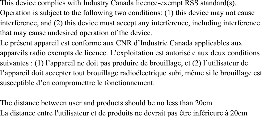 This device complies with Industry Canada licence-exempt RSS standard(s). Operation is subject to the following two conditions: (1) this device may not cause interference, and (2) this device must accept any interference, including interference that may cause undesired operation of the device. Le présent appareil est conforme aux CNR d’Industrie Canada applicables aux appareils radio exempts de licence. L’exploitation est autorisé e aux deux conditions suivantes : (1) l’appareil ne doit pas produire de brouillage, et (2) l’utilisateur de l’appareil doit accepter tout brouillage radioélectrique subi, même si le brouillage est susceptible d’en compromettre le fonctionnement. The distance between user and products should be no less than 20cm La distance entre l&apos;utilisateur et de produits ne devrait pas être inférieure à 20cm 