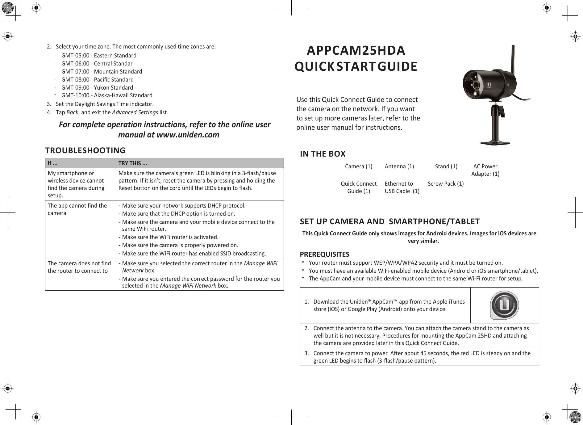 IN THE BOXCamera (1) Antenna (1) Stand (1) AC Power Adapter (1)Quick Connect Guide (1)Ethernet to USB Cable  (1)Screw Pack (1)SET UP CAMERA AND  SMARTPHONE/TABLETThis Quick Connect Guide only shows images for Android devices. Images for iOS devices are very similar.PREREQUISITES xYour router must support WEP/WPA/WPA2 security and it must be turned on. xYou must have an available WiFi-enabled mobile device (Android or iOS smartphone/tablet). xThe AppCam and your mobile device must connect to the same Wi-Fi router for setup.1. Download the Uniden® AppCam™ app from the Apple iTunesstore (iOS) or Google Play (Android) onto your device.2. Connect the antenna to the camera. You can attach the camera stand to the camera aswell but it is not necessary. Procedures for mounting the AppCam 25HD and attachingthe camera are provided later in this Quick Connect Guide.3. Connect the camera to power  After about 45 seconds, the red LED is steady on and thegreen LED begins to flash (3-flash/pause pattern).APPCAM25HDA  QUICK START GUIDEUse this Quick Connect Guide to connect the camera on the network. If you want to set up more cameras later, refer to the online user manual for instructions.2. Select your time zone. The most commonly used time zones are: ͳGMT-05:00 - Eastern Standard ͳGMT-06:00 - Central Standar ͳGMT-07:00 - Mountain Standard ͳGMT-08:00 - Pacific Standard ͳGMT-09:00 - Yukon Standard ͳGMT-10:00 - Alaska-Hawaii Standard3. Set the Daylight Savings Time indicator.4. Tap Back, and exit the Advanced Settings list.For complete operation instructions, refer to the online user manual at www.uniden.comTROUBLESHOOTINGIf ... TRY THIS ...My smartphone or wireless device cannot find the camera during setup.Make sure the camera’s green LED is blinking in a 3-flash/pause pattern. If it isn’t, reset the camera by pressing and holding the Reset button on the cord until the LEDs begin to flash.The app cannot find the camera -Make sure your network supports DHCP protocol. -Make sure that the DHCP option is turned on. -Make sure the camera and your mobile device connect to the same WiFi router. -Make sure the WiFi router is activated. -Make sure the camera is properly powered on. -Make sure the WiFi router has enabled SSID broadcasting.The camera does not find the router to connect to -Make sure you selected the correct router in the Manage WiFi Network box.  -Make sure you entered the correct password for the router you selected in the Manage WiFi Network box.
