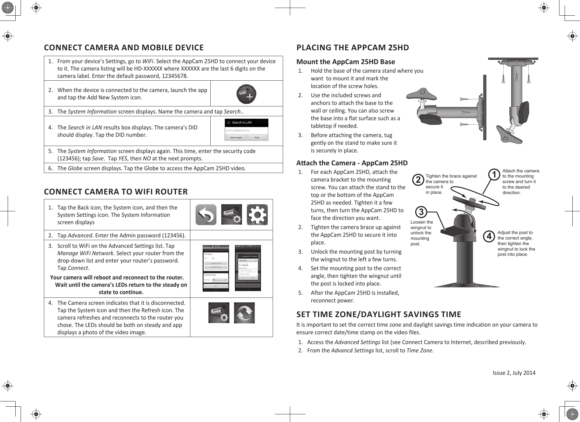 Issue 2, July 2014CONNECT CAMERA AND MOBILE DEVICE1. From your device’s Settings, go to WiFi. Select the AppCam 25HD to connect your deviceto it. The camera listing will be HD-XXXXXX where XXXXXX are the last 6 digits on thecamera label. Enter the default password, 12345678.2. When the device is connected to the camera, launch the appand tap the Add New System icon.3. The System Information screen displays. Name the camera and tap Search..4. The Search in LAN results box displays. The camera’s DIDshould display. Tap the DID number.5. The System Information screen displays again. This time, enter the security code(123456); tap Save.  Tap YES, then NO at the next prompts.6. The Globe screen displays. Tap the Globe to access the AppCam 25HD video.CONNECT CAMERA TO WIFI ROUTER1. Tap the Back icon, the System icon, and then theSystem Settings icon. The System Informationscreen displays2. Tap Advanced. Enter the Admin password (123456).3. Scroll to WiFi on the Advanced Settings list. TapManage WiFi Network. Select your router from thedrop-down list and enter your router’s password.Tap Connect.Your camera will reboot and reconnect to the router. Wait until the camera’s LEDs return to the steady on state to continue.4. The Camera screen indicates that it is disconnected.Tap the System icon and then the Refresh icon. Thecamera refreshes and reconnects to the router youchose. The LEDs should be both on steady and appdisplays a photo of the video image.PLACING THE APPCAM 25HDMount the AppCam 25HD Base1. Hold the base of the camera stand where youwant  to mount it and mark thelocation of the screw holes.2. Use the included screws andanchors to attach the base to thewall or ceiling. You can also screwthe base into a flat surface such as atabletop if needed.3. Before attaching the camera, tuggently on the stand to make sure itis securely in place.Aach the Camera - AppCam 25HD1. For each AppCam 25HD, attach thecamera bracket to the mountingscrew. You can attach the stand to thetop or the bottom of the AppCam25HD as needed. Tighten it a fewturns, then turn the AppCam 25HD toface the direction you want.2. Tighten the camera brace up againstthe AppCam 25HD to secure it intoplace.3. Unlock the mounting post by turningthe wingnut to the left a few turns.4. Set the mounting post to the correctangle, then tighten the wingnut untilthe post is locked into place.5. After the AppCam 25HD is installed,reconnect power.SET TIME ZONE/DAYLIGHT SAVINGS TIMEIt is important to set the correct time zone and daylight savings time indication on your camera to ensure correct date/time stamp on the video files. 1. Access the Advanced Settings list (see Connect Camera to Internet, described previously.2. From the Advancd Settings list, scroll to Time Zone.1243Loosen the wingnut to unlock the mounting post.Attach the camera to the mounting screw and turn it to the desired direction.Adjust the post to the correct angle, then tighten the wingnut to lock the post into place.Tighten the brace against the camera tosecure itin place.