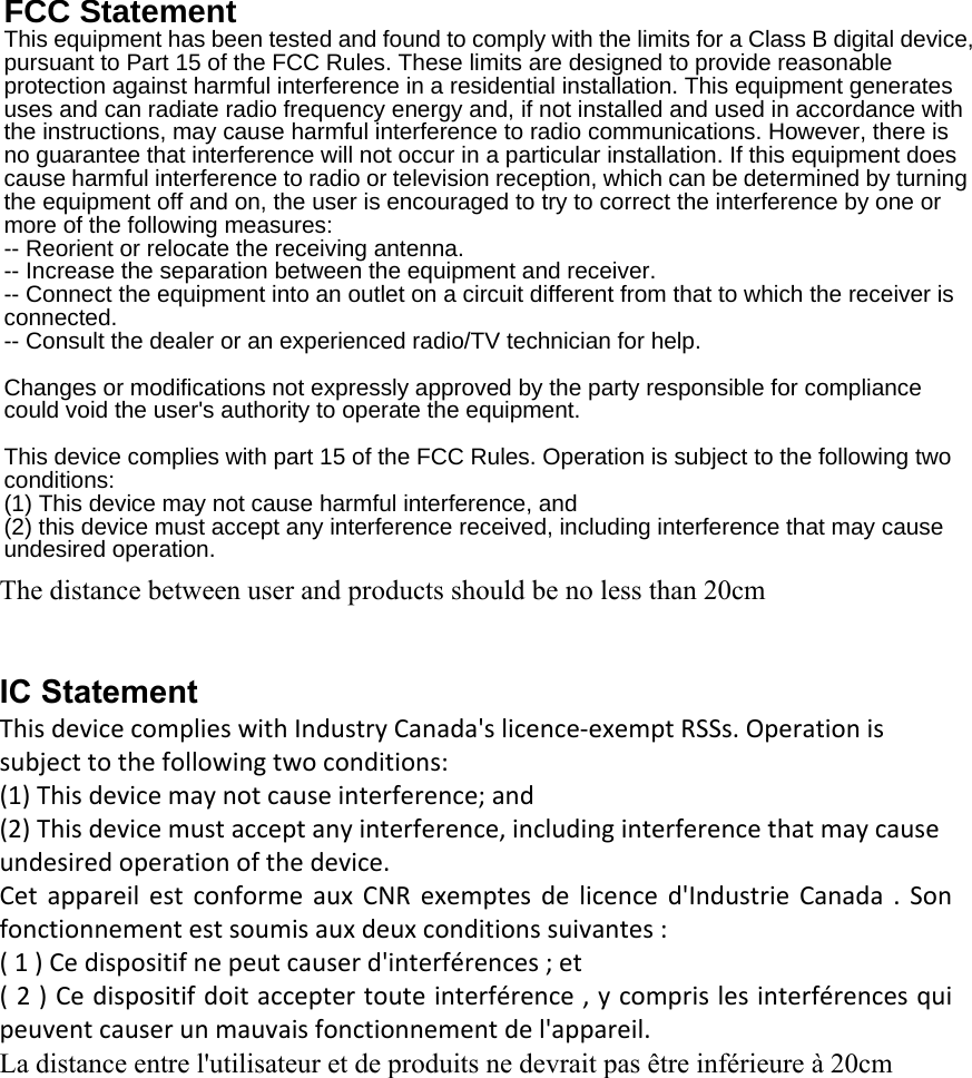 FCC Statement This equipment has been tested and found to comply with the limits for a Class B digital device, pursuant to Part 15 of the FCC Rules. These limits are designed to provide reasonable protection against harmful interference in a residential installation. This equipment generates uses and can radiate radio frequency energy and, if not installed and used in accordance with the instructions, may cause harmful interference to radio communications. However, there is no guarantee that interference will not occur in a particular installation. If this equipment does cause harmful interference to radio or television reception, which can be determined by turning the equipment off and on, the user is encouraged to try to correct the interference by one or more of the following measures: -- Reorient or relocate the receiving antenna.     -- Increase the separation between the equipment and receiver.       -- Connect the equipment into an outlet on a circuit different from that to which the receiver is connected.   -- Consult the dealer or an experienced radio/TV technician for help.  Changes or modifications not expressly approved by the party responsible for compliance could void the user&apos;s authority to operate the equipment.  This device complies with part 15 of the FCC Rules. Operation is subject to the following two conditions:  (1) This device may not cause harmful interference, and   (2) this device must accept any interference received, including interference that may cause undesired operation.  IC Statement This device complies with Industry Canada&apos;s licence-exempt RSSs. Operation is subject to the following two conditions:  (1) This device may not cause interference; and  (2) This device must accept any interference, including interference that may cause undesired operation of the device.  Cet appareil est conforme aux CNR exemptes de licence d&apos;Industrie Canada . Son fonctionnement est soumis aux deux conditions suivantes : ( 1 ) Ce dispositif ne peut causer d&apos;interférences ; et ( 2 ) Ce dispositif doit accepter toute interférence , y compris les interférences qui peuvent causer un mauvais fonctionnement de l&apos;appareil. La distance entre l&apos;utilisateur et de produits ne devrait pas être inférieure à 20cm The distance between user and products should be no less than 20cm 