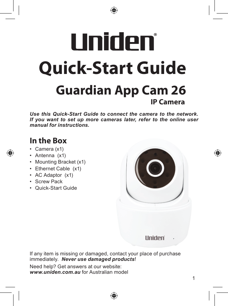 1Quick-Start GuideGuardian App Cam 26IP CameraUse this Quick-Start Guide to connect the camera to the network. If you want to set up more cameras later, refer to the online user manual for instructions.In the Box• Camera(x1)• Antenna(x1)• MountingBracket(x1)• EthernetCable(x1)• ACAdaptor(x1)• ScrewPack• Quick-StartGuideIfanyitemismissingordamaged,contactyourplaceofpurchaseimmediately.Never use damaged products!Needhelp?Getanswersatourwebsite:www.uniden.com.au forAustralianmodel