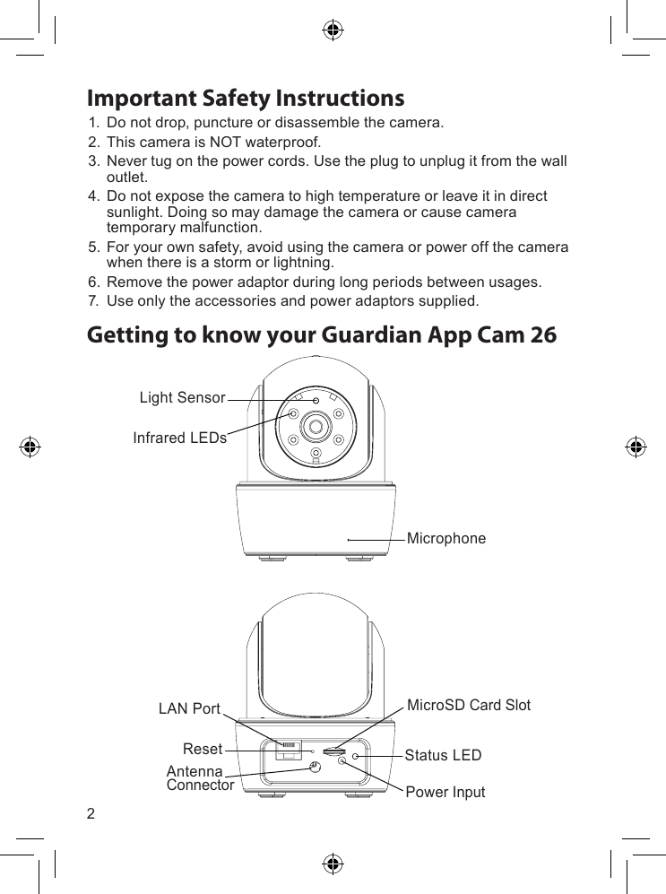 2Getting to know your Guardian App Cam 261. Donotdrop,punctureordisassemblethecamera.2. ThiscameraisNOTwaterproof.3. Nevertugonthepowercords.Usetheplugtounplugitfromthewalloutlet.4. Donotexposethecameratohightemperatureorleaveitindirectsunlight.Doingsomaydamagethecameraorcausecameratemporarymalfunction.5. Foryourownsafety,avoidusingthecameraorpoweroffthecamerawhenthereisastormorlightning.6. Removethepoweradaptorduringlongperiodsbetweenusages.7. Useonlytheaccessoriesandpoweradaptorssupplied.Important Safety InstructionsLight SensorLAN PortResetAntenna ConnectorMicrophoneInfrared LEDsMicroSD Card SlotStatus LEDPower Input