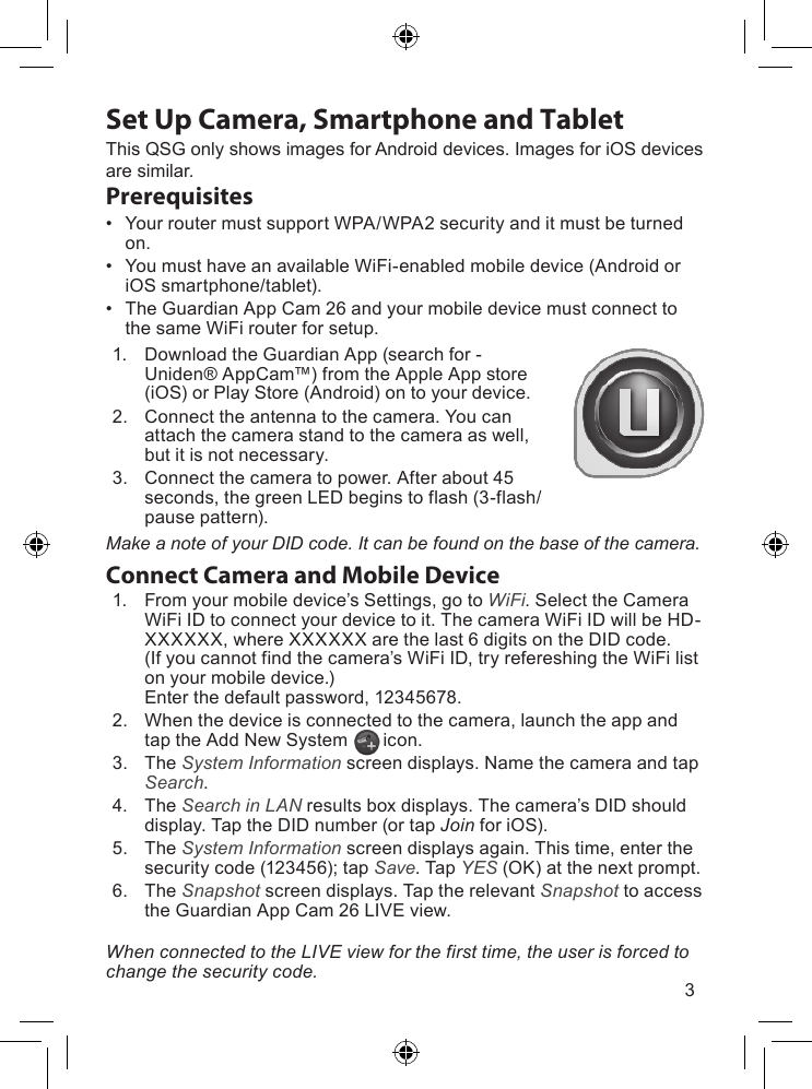 3Set Up Camera, Smartphone and TabletPrerequisites• YourroutermustsupportWPA/WPA2securityanditmustbeturnedon.• YoumusthaveanavailableWiFi-enabledmobiledevice(AndroidoriOSsmartphone/tablet).• TheGuardianAppCam26andyourmobiledevicemustconnecttothesameWiFirouterforsetup.1. DownloadtheGuardianApp(searchfor-Uniden®AppCam™)fromtheAppleAppstore(iOS)orPlayStore(Android)ontoyourdevice.2. Connecttheantennatothecamera.Youcanattachthecamerastandtothecameraaswell,butitisnotnecessary.3. Connectthecameratopower.Afterabout45seconds,thegreenLEDbeginstoflash(3-flash/pausepattern).Connect Camera and Mobile Device1. Fromyourmobiledevice’sSettings,gotoWiFi.SelecttheCameraWiFiIDtoconnectyourdevicetoit.ThecameraWiFiIDwillbeHD-XXXXXX,whereXXXXXXarethelast6digitsontheDIDcode.(Ifyoucannotfindthecamera’sWiFiID,tryrefereshingtheWiFilistonyourmobiledevice.)Enterthedefaultpassword,12345678.2. Whenthedeviceisconnectedtothecamera,launchtheappandtaptheAddNewSystemicon.3. TheSystem Informationscreendisplays.NamethecameraandtapSearch.4. TheSearch in LANresultsboxdisplays.Thecamera’sDIDshoulddisplay.TaptheDIDnumber(ortapJoinforiOS).5. TheSystem Informationscreendisplaysagain.Thistime,enterthesecuritycode(123456);tapSave.TapYES(OK)atthenextprompt.6. TheSnapshotscreendisplays.TaptherelevantSnapshottoaccesstheGuardianAppCam26LIVEview.When connected to the LIVE view for the first time, the user is forced to change the security code.ThisQSGonlyshowsimagesforAndroiddevices.ImagesforiOSdevicesaresimilar.Make a note of your DID code. It can be found on the base of the camera.