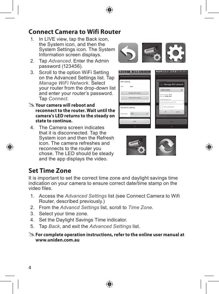 4Connect Camera to Wifi Router1. InLIVEview,taptheBackicon,theSystemicon,andthentheSystemSettingsicon.TheSystemInformationscreendisplays.2. Tap Advanced.EntertheAdminpassword(123456).3. ScrolltotheoptionWiFiSettingontheAdvancedSettingslist.TapManage WiFi Network. Selectyourrouterfromthedrop-downlistandenteryourrouter’spassword.TapConnect. Your camera will reboot and reconnect to the router. Wait until the camera’s LED returns to the steady on state to continue.4. TheCamerascreenindicatesthatitisdisconnected.TaptheSystemiconandthentheRefreshicon.Thecamerarefreshesandreconnectstotherouteryouchose.TheLEDshouldbesteadyandtheappdisplaysthevideo.Set Time ZoneItisimportanttosetthecorrecttimezoneanddaylightsavingstimeindicationonyourcameratoensurecorrectdate/timestamponthevideofiles.1. AccesstheAdvanced Settingslist(seeConnectCameratoWifiRouter,describedpreviously.)2. FromtheAdvancd Settingslist,scrolltoTime Zone.3. Selectyourtimezone.4. SettheDaylightSavingsTimeindicator.5. TapBack,andexittheAdvanced Settingslist. For complete operation instructions, refer to the online user manual at www.uniden.com.au