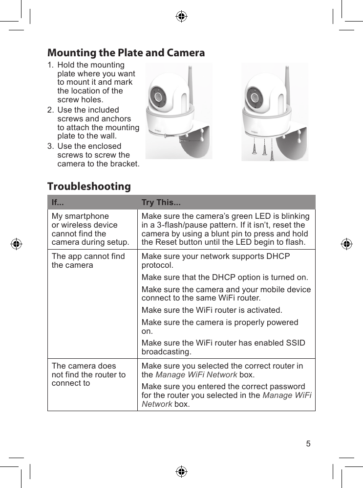 5TroubleshootingIf... Try This...Mysmartphoneorwirelessdevicecannotfindthecameraduringsetup.Makesurethecamera’sgreenLEDisblinkingina3-flash/pausepattern.Ifitisn’t,resetthecamerabyusingabluntpintopressandholdtheResetbuttonuntiltheLEDbegintoflash.TheappcannotfindthecameraMakesureyournetworksupportsDHCPprotocol.MakesurethattheDHCPoptionisturnedon.MakesurethecameraandyourmobiledeviceconnecttothesameWiFirouter.MakesuretheWiFirouterisactivated.Makesurethecameraisproperlypoweredon.MakesuretheWiFirouterhasenabledSSIDbroadcasting.ThecameradoesnotfindtheroutertoconnecttoMakesureyouselectedthecorrectrouterintheManage WiFi Networkbox.MakesureyouenteredthecorrectpasswordfortherouteryouselectedintheManage WiFi Networkbox.Mounting the Plate and Camera1. Holdthemountingplatewhereyouwanttomountitandmarkthelocationofthescrewholes.2. Usetheincludedscrewsandanchorstoattachthemountingplatetothewall.3. Usetheenclosedscrewstoscrewthecameratothebracket.