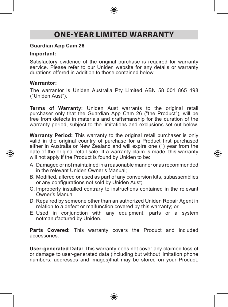 ONEYEAR LIMITED WARRANTYTerms of Warranty: Uniden Aust warrants to the original retailpurchaser only that the Guardian App Cam 26 (“the Product”), will befreefromdefects in materialsandcraftsmanshipforthe duration of thewarrantyperiod,subjecttothelimitations andexclusionsset outbelow.Warranty Period: This warranty to the original retail purchaser is onlyvalid in the original country of purchase for a Product first purchasedeitherin AustraliaorNewZealandandwillexpireone(1)yearfromthedateoftheoriginalretailsale.Ifawarrantyclaimismade,thiswarrantywillnotapplyiftheProductisfoundbyUnidentobe:A.DamagedornotmaintainedinareasonablemannerorasrecommendedintherelevantUnidenOwner’sManual;B.Modified,alteredorusedaspartofanyconversionkits,subassembliesoranyconfigurationsnotsoldbyUnidenAust;C.Improperly installedcontrarytoinstructionscontainedin therelevantOwner’sManualD.RepairedbysomeoneotherthananauthorizedUnidenRepairAgentinrelationtoadefectormalfunctioncoveredbythiswarranty;orE.Used in conjunction with any equipment, parts or a systemnotmanufacturedbyUniden. Parts Covered: This warranty covers the Product and includedaccessories. User-generated Data: Thiswarrantydoesnotcoveranyclaimedlossofordamagetouser-generateddata(includingbutwithoutlimitationphonenumbers, addresses and images)that may be stored on your Product.Satisfactory evidence of the original purchase is required for warrantyservice. Please refer to our Uniden website for any details or warrantydurationsofferedinadditiontothosecontainedbelow.The warrantor is Uniden Australia Pty Limited ABN 58 001 865 498(“UnidenAust”).Guardian App Cam 26Important: Warrantor: