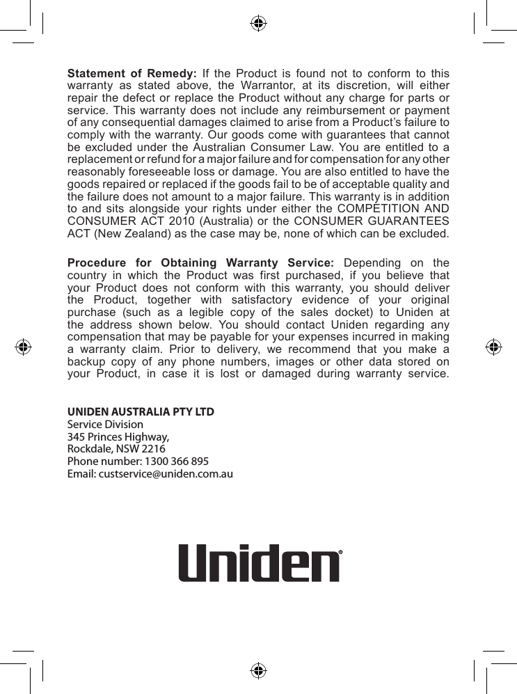 Statement of Remedy: If the Product is found not to conform to thiswarranty as stated above, the Warrantor, at its discretion, will eitherrepairthe defector replace the Productwithoutany chargeforpartsorservice.Thiswarrantydoesnot include anyreimbursementorpaymentofanyconsequentialdamagesclaimedtoarisefromaProduct’sfailuretocomplywiththewarranty.Ourgoodscomewithguaranteesthatcannotbe excluded under the Australian Consumer Law. You are entitled to areplacementorrefundforamajorfailureandforcompensationforanyotherreasonablyforeseeablelossordamage.Youarealsoentitledtohavethegoodsrepairedorreplacedifthegoodsfailtobeofacceptablequalityandthefailuredoesnotamounttoamajorfailure.Thiswarrantyisinadditionto and sits alongside your rights under either the COMPETITION ANDCONSUMER ACT 2010 (Australia) or the CONSUMER GUARANTEESACT(NewZealand)asthecasemaybe,noneofwhichcanbeexcluded.Procedure for Obtaining Warranty Service: Depending on thecountry in which the Product was first purchased, if you believe thatyour Product does not conform with this warranty, you should deliverthe Product, together with satisfactory evidence of your originalpurchase (such as a legible copy of the sales docket) to Uniden atthe address shown below. You should contact Uniden regarding anycompensationthatmaybepayableforyourexpensesincurredinmakinga warranty claim. Prior to delivery, we recommend that you make abackup copy of any phone numbers, images or other data stored onyour Product, in case it is lost or damaged during warranty service.UNIDEN AUSTRALIA PTY LTD Service Division 345 Princes Highway, Rockdale, NSW 2216 Phone number: 1300 366 895 Email: custservice@uniden.com.au 