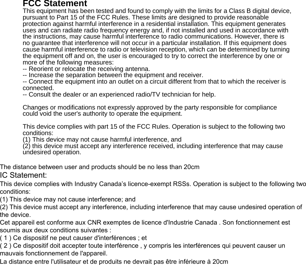 FCC Statement This equipment has been tested and found to comply with the limits for a Class B digital device, pursuant to Part 15 of the FCC Rules. These limits are designed to provide reasonable protection against harmful interference in a residential installation. This equipment generates uses and can radiate radio frequency energy and, if not installed and used in accordance with the instructions, may cause harmful interference to radio communications. However, there is no guarantee that interference will not occur in a particular installation. If this equipment does cause harmful interference to radio or television reception, which can be determined by turning the equipment off and on, the user is encouraged to try to correct the interference by one or more of the following measures: -- Reorient or relocate the receiving antenna.     -- Increase the separation between the equipment and receiver.       -- Connect the equipment into an outlet on a circuit different from that to which the receiver is connected.   -- Consult the dealer or an experienced radio/TV technician for help. Changes or modifications not expressly approved by the party responsible for compliance could void the user&apos;s authority to operate the equipment. This device complies with part 15 of the FCC Rules. Operation is subject to the following two conditions:  (1) This device may not cause harmful interference, and   (2) this device must accept any interference received, including interference that may cause undesired operation. The distance between user and products should be no less than 20cmIC Statement:This device complies with Industry Canada’s licence-exempt RSSs. Operation is subject to the following two conditions: (1) This device may not cause interference; and (2) This device must accept any interference, including interference that may cause undesired operation of the device. Cet appareil est conforme aux CNR exemptes de licence d&apos;Industrie Canada . Son fonctionnement est soumis aux deux conditions suivantes :( 1 ) Ce dispositif ne peut causer d&apos;interférences ; et( 2 ) Ce dispositif doit accepter toute interférence , y compris les interférences qui peuvent causer un mauvais fonctionnement de l&apos;appareil.La distance entre l&apos;utilisateur et de produits ne devrait pas être inférieure à 20cm