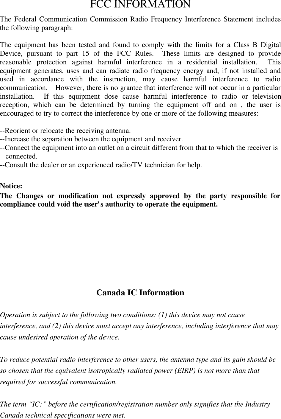 FCC INFORMATIONThe Federal Communication Commission Radio Frequency Interference Statement includesthe following paragraph:The equipment has been tested and found to comply with the limits for a Class B DigitalDevice, pursuant to part 15 of the FCC Rules.  These limits are designed to providereasonable protection against harmful interference in a residential installation.  Thisequipment generates, uses and can radiate radio frequency energy and, if not installed andused in accordance with the instruction, may cause harmful interference to radiocommunication.  However, there is no grantee that interference will not occur in a particularinstallation.  If this equipment dose cause harmful interference to radio or televisionreception, which can be determined by turning the equipment off and on , the user isencouraged to try to correct the interference by one or more of the following measures:--Reorient or relocate the receiving antenna.--Increase the separation between the equipment and receiver.--Connect the equipment into an outlet on a circuit different from that to which the receiver isconnected.--Consult the dealer or an experienced radio/TV technician for help.Notice:The Changes or modification not expressly approved by the party responsible forcompliance could void the user’s authority to operate the equipment.Warning :To comply with FCC RF exposure requirements for mobile transmitting devices, a minimumseparation distance of 20 cm must be maintained between the antenna and all persons duringdevice operation.Canada IC InformationOperation is subject to the following two conditions: (1) this device may not causeinterference, and (2) this device must accept any interference, including interference that maycause undesired operation of the device.To reduce potential radio interference to other users, the antenna type and its gain should beso chosen that the equivalent isotropically radiated power (EIRP) is not more than thatrequired for successful communication.The term “IC:” before the certification/registration number only signifies that the IndustryCanada technical specifications were met.