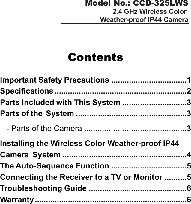 Model No.: CCD-325LWS2.4 GHz Wireless Color Weather-proof IP44 CameraContentsImportant Safety Precautions ..................................1Specifications ............................................................2Parts Included with This System .............................3Parts of the  System ..................................................3   - Parts of the Camera ..............................................3Installing the Wireless Color Weather-proof IP44Camera  System ........................................................4The Auto-Sequence Function ..................................5Connecting the Receiver to a TV or Monitor ..........5Troubleshooting Guide ............................................6Warranty .....................................................................6