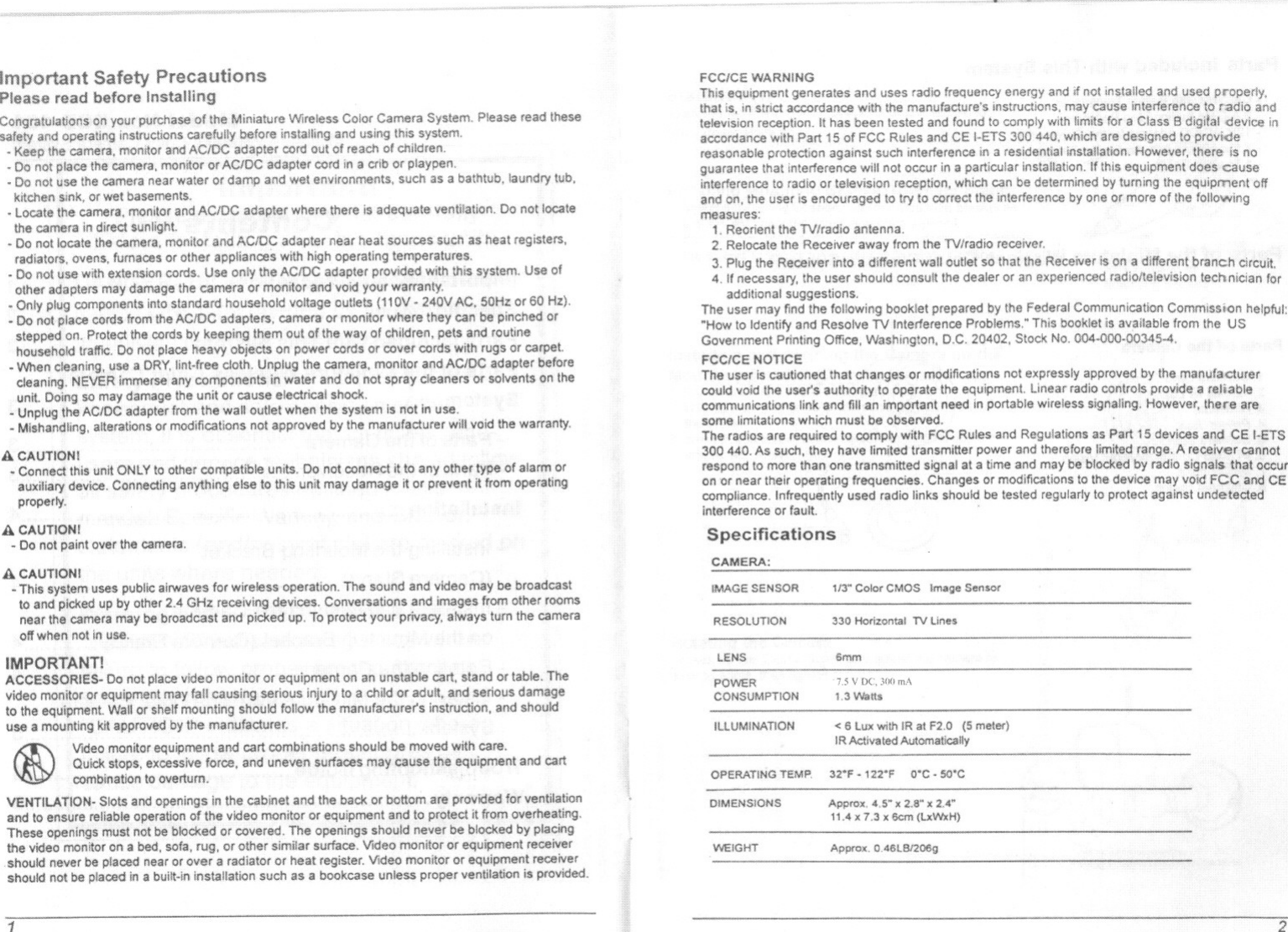 Important Safety PrecautionsPlease read before In$tallingyourpurd1~se of th~ MiniatureWireless ColorCameraIIinstructions beforeInstallin9and thiscamera,monitorand cordoutof reach c-Do not p&apos;lac~thecamera,mollltor adaptercordin a alb or-Do 110tuse the camera near wat~r or damp and wet environments, sor wef basements,- locate camera, monitor and ACJDC adapt~r where th~re is ad~quat~ ventUation, Dothe camera in direct sunlight-Do nollocate the monitor and adapter near heal sou~s suCh as heal registers,radiators, ovens, or oth~r operating-Do with cords., Use only adapterolher may damage the camara or tmd&apos;voidcomponents into standard voltage (110V -or 60 Hz),I cords from the ACIDC adapters, camera or monitor wherethey can pinched orProtect the cords them out of the of children, and routinetraffIC,Do not place with rugs or a-lJVhen cleaning, use a DRY, lint-free camera., monitor adaptercleaning, NEVER and do not spray solvents on theunit,Do.ingso maydamage or cause electrical shook.,-Unptug the ACIDC adapter from the wall outlet when Ihe i-Mishandling, alterations or modifications nol approved byPlease read IheselocateIsllotillUse,the warranty,A CAUTION!-Conned this unit ONLY to other compatiblounits, Do not connect it.10anyauxiliary devica, Connecting any1bing else to this unit may damage it orproperly.A CAUTION!- Do not paint over the camera,A CAUTIONI- This system uses public airwaves for wireless10 and pid&lt;ed up by other 2,4 GHz recenear the camera may be broadcast andoff when not in use.Thesoundandvideomaybe broadcastConversationsand fromotherroomsTo protectyour privacy, turnthe cameraIMPORTANT!ACCESSORIES- Do not place video monitor or equipment on an unsteble cart, sland or tablo, The\/ideo monitor or equipment may fall causing serious injury to or adult, and serious damageto the equipment Wall or shelf mounting should follow the manufacturer&apos;s instruction, and shoulduse a mounting kit approved by the manufacturer.Video monitor equipment and cart combinations should be moved wilh care,Quickstops, exce$$iveforca, and uneven surfaces .may cause the equipment and cartcombination to overturn,VENTILATION- Slots and openings in the cabinet and the bad&lt; or bottom are provided for ventilationand to ensure reliablo operation of the video monitor or equipment amBo protect it from overheating.These openings mUst not be blod&lt;ed or covered. The openings should never be blod&lt;ed by placingthe video monitor on a bed, sofa, rug, or other similar surface. Video monitor or equipment receiver,should never be placed near or over a radiator or heat register. Video monitor or equipment recoivershouid not be placed in a built-in installation such as a bookcase unless proper ventilation is provided.(i)FCC/CE WARNINGThis equipment generates and uses radiothat is, inSlrict accordance with the manu:television reception, It has been tested and found to comply with for aaccordance with p.art 15 of FCC Rules and CE t-ETS 300 &lt;MO. are dfreasonable protection against such interferenca in a residential installation,at interference will not occur ina particular installation, If eIto radio or television reception, which can be turning the equipment offand on. the user is encouraged to try to correct the interference by one or more of Ihe followingmeasures:1, Reorient the TV/radio antenna,2, Relocate the Receiver away !rom the TV/radio receiver,3. Plug the Receiver into a different wall outlet so that the Receiver is on a branCh circuit.4, If necessary, the user should consult the dealer or an experienced radio/television techniCian foradditional suggestions,The user may find the following booklet prepared by the Federal Communication Commissi()n helpful:&quot;How to Identify and Resolve TV Interference Problems,&apos; This booklet is from the USGovernment Pnnting Office. Washington, D,C, 20402, Stock No,FCCICE NOTICEThe user Is cilutioned that changes or modifications notcould void the user&apos;s authorttyto operate the equipmentcommunications link and fill an Important need In portable wireless signaling,some limitations which must be obsefl/ed,The radios are required. to comply wilh FCC Rules and300440, As such, they have limited transmitter power,respondto morethan.onetransmittedsignalat:ll time and mayoner near Iheir operating frequenclos, Changes or modifications to the device mayInfrequently used radio links should be tested regularty to protect againstor faultSpecificationsthe manufacturera reliablethere areCEIMAGE SENSOR 113&quot; CoiorCMOS Il&apos;Ntge SensorRESOLUTrON 330 Homontal TV Une~LENS 6mmPOWERCONSUMPTION1.5 V DC, 300 mA1 ,:) V\lall$ILLUMINATION &lt; 6 lllX with IR al F2,O meter)OPERATING TEMP. 32&quot;F . 122&quot;F O&apos;C - SO&apos;CDIMENSIONS Approx. 4,5-&quot; 2.a- x 2,4&quot;HAy;. 1,3 x Gem (l.xWxH)WEiGHT Appro&quot;, OA6LBJ200g