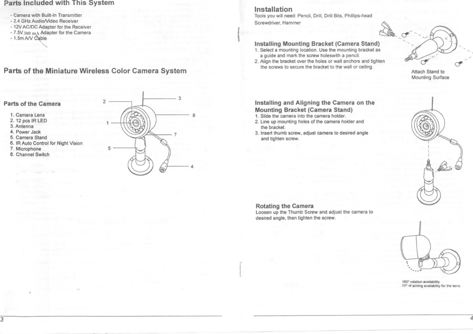 Pans Included with This System-Camera with Built-In Transmitter- 2.4 GI-btAudioNldeo Receiver-12V ACJDC Adapter for the Receiver- 1.5V300 RIA Adapter for the Camera-1,5mAN ~ble&quot;&quot;Parts of the Miniature Wireless Color Camera SystemParts of the Camera1.Camers Lens2. 12 p&lt;:$IR LED3.Antenna4. PowerJack5. Camera Stand6. IR Auto Control for Night Vision7. Mlcrophf)ne8. Channel Switch253874InstallationToolsyou will need: Pencil,Drill, Drill Bits, Phillips.headScrewdriver. Hammer{Installing Mounting Bracket (Camera Stand)1. Select a mounting location. Use the mounting bracket asa guide and mark the screw holeswith a pencil.2. Align the bracket over the holes or wall anchors and tightenthe screws to secure the bracket to the wall or ceiUng.Installing and Aligning the Camera on theMounting Bracket (Camera Stand)1. Slide the camera into the camera holder,2. Lineup mountingholesof the camera holderandthe bracket.3. Insertthumb screw,adjust camera10desired angleand tighten screw.Rotating the CameraLoosen up the Thumb Screw and adjust the camera 10desired angle. then lighten the screw.,cr~.&quot;&quot;&quot;&apos;-&quot;.&apos;/&apos;&quot;..,&apos;,&apos;.&apos; &lt;,.&quot;&quot;-,-.,/if ~Attach Stand toMounting Surface