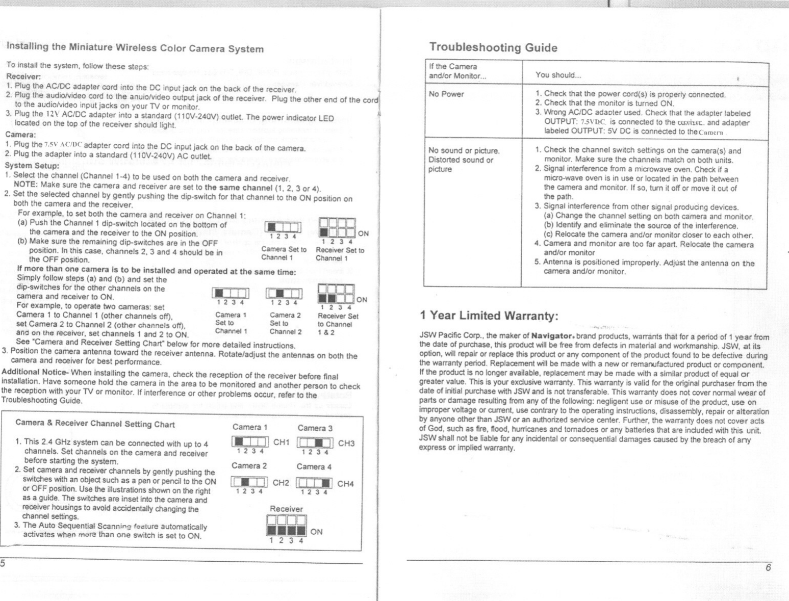 Installing the Miniature Wireless Color Camera SystemToinstallthe system, follow these steps:Receiver:1. Plug the AC/DC adapter cord into the DC input jack on the back ofthe receiver.2. Plug the audlolvldeo cord to the anulo!v1deo output jack of the receiver. Plug the other end of theto the audiolv1deo input jacks on your TV or monitor.3. Plugthe nv ACIDC adapter Inlo a(110V-.240V) outlet The power indicator LEDlocated on the top of the reoelverCamera:1. Plug the 7.5VAcmc adapter cord into Ihe DC input jack on the back of the camera.2. Plug the adapter inlo a standard (110V-240V) AC outletSystem Setup:1.Selectthe channel(Channel1&apos;-4) 10 be used onboththe cameraand receiver.NOTE: Make sure the camera and receiver are set to the same channel (1, 2,3 or 4).2. Set the selected channel by gently pushing the dip-switch for that channel 10the ON position onboth the camera and the receiver.For example, to set both the camera and receiver on 1:(a) Push the Channel 1 dip-switch located on the bottom l.&apos;1]the camera and the receiver to the ON position. 1 ;1 34(b) Make sure the remaining dip-switches are In the OFF Carn Set 10position. In this case, channels 2, 3 and 4 should be In Chan~:&apos;1the OFF position.Ifmore than one camera is to be installed and operated at the same time:Simply follow steps (a) and (b) and set thedip-switches for the other channels on thecamera and receiver to ON.For example, to operate two cameras: setCamera 1 to Channel 1 (other channels off) Camera1 Camera2, Set to Set tosetCamera 2 to Channel 2 (other channels off), Channel 1 Channa! 2£1110on the rflceiller, set channels 1 and2 to ON.See &quot;Camera and Receiver Selting Chart&quot; below for more detailed Instructions.3. Position the camera antenna toward the receiver antenna. Rotate/adjust the antennas on both thecamera and receiver for best performance.Additional Notice- When installing the camera, check the reception of the receiver before finalinstallation. Have someone hold the camera in the area to be monitored and another person to checkthe receptionWithyourTV or monitor. If interferenceor other problemsC)CCUr,refer to theTroubleshooting Guide.1.-. i III1;13 .. [&apos;jJ III1 2 3 4 1 ;1 :I 4ReceiverSetto Channel1&amp;2Camera &amp; Receiver Channel Setting Chart1. This 2,4 GHz system can be connected with up to &quot;channels. Set channels on the camera and receiverbefore starting the system.2. Set camera and receiver channels by gently pushing theswitches Withan object such as a pen ar pencil to the ONor OFF position. Use the illustrations shown on !he rightas a guide. The switches are inset into the camera andreceiver housings to avoid accidentally changing thechannel settings.3. The Auto Sequential Scann.&quot;!; foOllure automaticallyactivates when more than one switch is set to&apos; ON.Camera 1 Camera3CH1 Ii ! Iii 11CH312 3 4Camera 2 Camera 41/:.i,H CH2 II I I -, CH41234 1234ReceiverONTroubleshooting GuideON1 Year Limited Warranty:JSN&apos;oIPacific Corp., !he meker of Navigator. brand products, warrants that for a pariodof 1 year fromthe date of purchase, this product will be free from defects in material and workmanship. JSW, at itsoption, will repair or replace this product or any component of the product found to be defective duringthe warranty period. Replacement will be made with a new or remanufactured product or component.If the product is no longer available,replacemern may be made with a similar product of equal orgreater value. This is your exclusive warranty. This warranty is valid for the original purchaser from thedate of initial purchase With JSW and is not transferable. This warranty does not cover norma! wear ofparts or damage resulting from any of the following: negligent use or misuse of the product, use onimproper voltage or current, use contrary to the operating instructions, disassembly, repair or alterationby anyone other than JSW or an authorized service center. Further, the warranty does not cover ac!$of God, such as lire, 110od, hurricanes and tomadoes or any batteries that are induded withthis unitJSW shall not be liable for any incidental or consequential damages caused by the breach of anyexpress or implied warranty.If the Cameraand/or Manitor... IYou should... iNo Power 1. Check that the power cord(s) Is properly connected.2, Checkthatthe monitar is turned ON.3. Wrong ACIDC adaotar used. Check Ihat the adapter labeledOUTPUT: 7.5Vt)C. is connected 10the w;I\:fL. and adapterlabeled OUTPUT:&apos;51/DC is connected to thecamcrnNo sound or picture. 1. Check the channel switch settings on the camera(s) andDistorted sound or monitor. Make sure the channels match on both units.picture 2. SIgnal interference from a microwave oven. Check if amicro-wave oven is in use Orlocated in the path betweenthe camera and monitor. If so, tum it off or move it aut ofthe path.3. Signal interference from other signal producing devices.(a) Change the channel setllng on both camera and monitor.(b) Identify and eliminate the source of the inlerference.(0) Relocate the camera and/or monitor closer 10 eacholher.4. Camera and monitor are too far apart. Relacate the cameraand/or monitor5. Antennais positioned improperly. Adjust the antenna on thecamera and/of monitor.