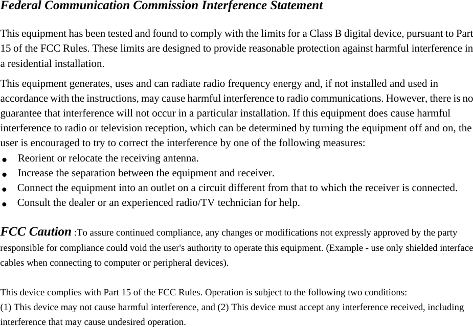 Federal Communication Commission Interference Statement  This equipment has been tested and found to comply with the limits for a Class B digital device, pursuant to Part 15 of the FCC Rules. These limits are designed to provide reasonable protection against harmful interference in a residential installation. This equipment generates, uses and can radiate radio frequency energy and, if not installed and used in accordance with the instructions, may cause harmful interference to radio communications. However, there is no guarantee that interference will not occur in a particular installation. If this equipment does cause harmful interference to radio or television reception, which can be determined by turning the equipment off and on, the user is encouraged to try to correct the interference by one of the following measures: . Reorient or relocate the receiving antenna. . Increase the separation between the equipment and receiver. . Connect the equipment into an outlet on a circuit different from that to which the receiver is connected. . Consult the dealer or an experienced radio/TV technician for help.  FCC Caution :To assure continued compliance, any changes or modifications not expressly approved by the party responsible for compliance could void the user&apos;s authority to operate this equipment. (Example - use only shielded interface cables when connecting to computer or peripheral devices).  This device complies with Part 15 of the FCC Rules. Operation is subject to the following two conditions: (1) This device may not cause harmful interference, and (2) This device must accept any interference received, including interference that may cause undesired operation.   