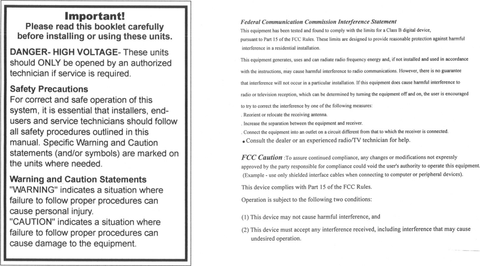 Important!Please read this booklet carefullybefore installing or using these units.DANGER-HIGHVOLTAGE-These unitsshould ONLYbe opened by an authorizedtechnician ifservice is required.Safety PrecautionsFor correct and safe operation of thissystem, it is essential that installers, end-users and service technicians should followall safety procedures outlined in thismanual. Specific Warning and Cautionstatements (and/or symbols) are marked onthe unitswhere needed.Warning and, Caution Statements&quot;WARNING&quot;indicates a situation wherefailure to followproper procedures cancause personal injury.&quot;CAUTION&quot;indicates a situation wherefailure to followproper procedures cancause damage to the equipment.Federal Communication Commission Interference StatementThis equipment has been tested and found to comply with the limits for a Class B digital device,pursuant to Part 15 of the FCC Rules. These limits are designed to provide reasonable protection against harmfulinterference in a residential installation.This equipment generates, uses and can radiate radio fTequency energy and, if not installed and used in accordancewith the instructions, may cause harmful interference to radio communications. However, there is no guaranteethat interference will not occur in a particular installation, If this equipment does cause harmful interference toradio or television reception, which can be determined by turning the equipment off and on, the user is encouragedto try to correct the interference by one of the following measures:.Reorient or relocate the receiving antenna.. Increase the separation between the equipment and receiver.. Connect the equipment into an outlet on a circuit different from that to which the receiver is connected.. Consult the dealer or an experienced radiorrV technician for help.FCC Caution :To assure continued compliance, any changes or modifications not expresslyapproved by the party responsible for compliance could void the user&apos;s authority to operate this equipment.(Example. use only shielded interface cables when connecting to computer or peripheral devices).This device complies with Part 15 of the FCC Rules.Operation is subject to the following two conditions:(1) This device may not cause harmful interference, and(2) This device must accept any interference received, including interference that may causeundesired operation.-&quot;--.