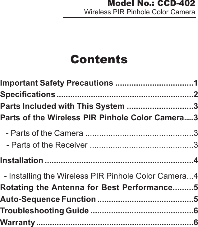 Model No.: CCD-402Wireless PIR Pinhole Color CameraContentsImportant Safety Precautions ..................................1Specifications ............................................................2Parts Included with This System .............................3Parts of the Wireless PIR Pinhole Color Camera.....3   - Parts of the Camera ...............................................3   - Parts of the Receiver .............................................3Installation .................................................................4  - Installing the Wireless PIR Pinhole Color Camera...4Rotating the Antenna for Best Performance.........5Auto-Sequence Function ..........................................5Troubleshooting Guide .............................................6Warranty .....................................................................6