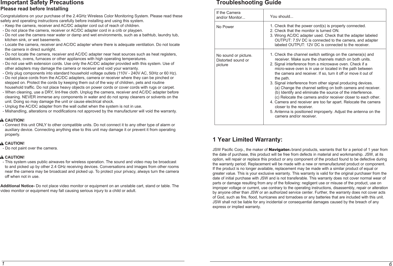 Important Safety PrecautionsPlease read before InstallingCongratulations on your purchase of the 2.4GHz Wireless Color Monitoring System. Please read these safety and operating instructions carefully before installing and using this system.  - Keep the camera, receiver and AC/DC adapter cord out of reach of children.  - Do not place the camera, receiver or AC/DC adapter cord in a crib or playpen.  - Do not use the camera near water or damp and wet environments, such as a bathtub, laundry tub,     kitchen sink, or wet basements.  - Locate the camera, receiver and AC/DC adapter where there is adequate ventilation. Do not locate     the camera in direct sunlight.  - Do not locate the camera, receiver and AC/DC adapter near heat sources such as heat registers,     radiators, ovens, furnaces or other appliances with high operating temperatures.  - Do not use with extension cords. Use only the AC/DC adapter provided with this system. Use of     other adapters may damage the camera or receiver and void your warranty.  - Only plug components into standard household voltage outlets (110V - 240V AC, 50Hz or 60 Hz).  - Do not place cords from the AC/DC adapters, camera or receiver where they can be pinched or     stepped on. Protect the cords by keeping them out of the way of children, pets and routine    household traffic. Do not place heavy objects on power cords or cover cords with rugs or carpet.  - When cleaning, use a DRY, lint-free cloth. Unplug the camera, receiver and AC/DC adapter before     cleaning. NEVER immerse any components in water and do not spray cleaners or solvents on the     unit. Doing so may damage the unit or cause electrical shock.  - Unplug the AC/DC adapter from the wall outlet when the system is not in use.  - Mishandling, alterations or modifications not approved by the manufacturer will void the warranty.    CAUTION!  - Connect this unit ONLY to other compatible units. Do not connect it to any other type of alarm or     auxiliary device. Connecting anything else to this unit may damage it or prevent it from operating     properly.    CAUTION!  - Do not paint over the camera.    CAUTION!  - This system uses public airwaves for wireless operation. The sound and video may be broadcast     to and picked up by other 2.4 GHz receiving devices. Conversations and images from other rooms      near the camera may be broadcast and picked up. To protect your privacy, always turn the camera    off when not in use.Additional Notice- Do not place video monitor or equipment on an unstable cart, stand or table. The video monitor or equipment may fall causing serious injury to a child or adult.1You should...1. Check that the power cord(s) is properly connected.2. Check that the monitor is turned ON.3. Wrong AC/DC adapter used. Check that the adapter labeled    OUTPUT: 7.5V DC is connected to the camera, and adapter    labeled OUTPUT: 12V DC is connected to the receiver.1. Check the channel switch settings on the camera(s) and    receiver. Make sure the channels match on both units.2. Signal interference from a microwave oven. Check if a    micro-wave oven is in use or located in the path between    the camera and receiver. If so, turn it off or move it out of     the path.3. Signal interference from other signal producing devices.    (a) Change the channel setting on both camera and receiver.    (b) Identify and eliminate the source of the interference.    (c) Relocate the camera and/or receiver closer to each other.4. Camera and receiver are too far apart. Relocate the camera    closer to the receiver.5. Antenna is positioned improperly. Adjust the antenna on the    camera and/or receiver.Troubleshooting GuideIf the Cameraand/or Monitor...No PowerNo sound or picture.Distorted sound orpicture61 Year Limited Warranty: JSW Pacific Corp., the maker of Navigator brand products, warrants that for a period of 1 year from the date of purchase, this product will be free from defects in material and workmanship. JSW, at its option, will repair or replace this product or any component of the product found to be defective during the warranty period. Replacement will be made with a new or remanufactured product or component. If the product is no longer available, replacement may be made with a similar product of equal or greater value. This is your exclusive warranty. This warranty is valid for the original purchaser from the date of initial purchase with JSW and is not transferable. This warranty does not cover normal wear of parts or damage resulting from any of the following: negligent use or misuse of the product, use on improper voltage or current, use contrary to the operating instructions, disassembly, repair or alteration by anyone other than JSW or an authorized service center. Further, the warranty does not cover acts of God, such as fire, flood, hurricanes and tornadoes or any batteries that are included with this unit. JSW shall not be liable for any incidental or consequential damages caused by the breach of any express or implied warranty.