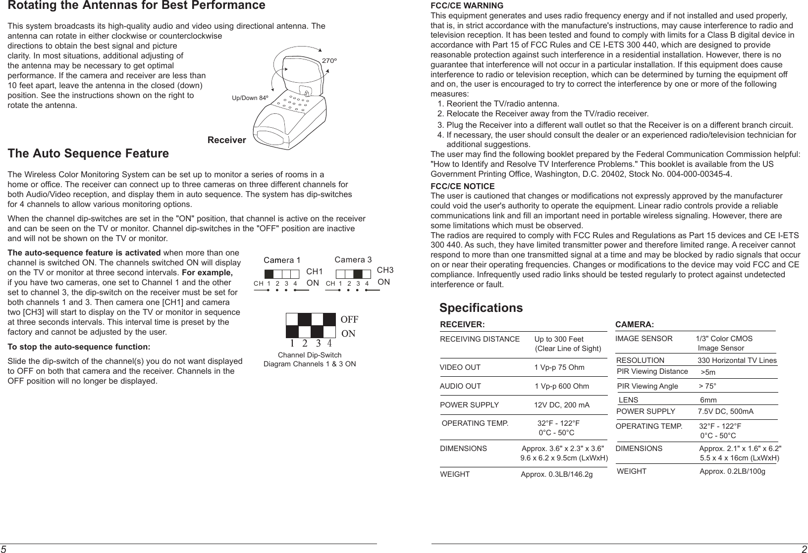5 2FCC/CE WARNINGThis equipment generates and uses radio frequency energy and if not installed and used properly, that is, in strict accordance with the manufacture&apos;s instructions, may cause interference to radio and television reception. It has been tested and found to comply with limits for a Class B digital device in accordance with Part 15 of FCC Rules and CE I-ETS 300 440, which are designed to provide reasonable protection against such interference in a residential installation. However, there is no guarantee that interference will not occur in a particular installation. If this equipment does cause interference to radio or television reception, which can be determined by turning the equipment off and on, the user is encouraged to try to correct the interference by one or more of the following measures:   1. Reorient the TV/radio antenna.   2. Relocate the Receiver away from the TV/radio receiver.   3. Plug the Receiver into a different wall outlet so that the Receiver is on a different branch circuit.   4. If necessary, the user should consult the dealer or an experienced radio/television technician for        additional suggestions.The user may find the following booklet prepared by the Federal Communication Commission helpful: &quot;How to Identify and Resolve TV Interference Problems.&quot; This booklet is available from the US Government Printing Office, Washington, D.C. 20402, Stock No. 004-000-00345-4.FCC/CE NOTICEThe user is cautioned that changes or modifications not expressly approved by the manufacturer could void the user&apos;s authority to operate the equipment. Linear radio controls provide a reliable communications link and fill an important need in portable wireless signaling. However, there are some limitations which must be observed.The radios are required to comply with FCC Rules and Regulations as Part 15 devices and CE I-ETS 300 440. As such, they have limited transmitter power and therefore limited range. A receiver cannot respond to more than one transmitted signal at a time and may be blocked by radio signals that occur on or near their operating frequencies. Changes or modifications to the device may void FCC and CE compliance. Infrequently used radio links should be tested regularly to protect against undetected interference or fault.Rotating the Antennas for Best PerformanceThis system broadcasts its high-quality audio and video using directional antenna. The antenna can rotate in either clockwise or counterclockwise directions to obtain the best signal and picture clarity. In most situations, additional adjusting of the antenna may be necessary to get optimal performance. If the camera and receiver are less than 10 feet apart, leave the antenna in the closed (down) position. See the instructions shown on the right to rotate the antenna. The Auto Sequence FeatureThe Wireless Color Monitoring System can be set up to monitor a series of rooms in ahome or office. The receiver can connect up to three cameras on three different channels forboth Audio/Video reception, and display them in auto sequence. The system has dip-switchesfor 4 channels to allow various monitoring options.When the channel dip-switches are set in the &quot;ON&quot; position, that channel is active on the receiverand can be seen on the TV or monitor. Channel dip-switches in the &quot;OFF&quot; position are inactive and will not be shown on the TV or monitor.The auto-sequence feature is activated when more than one channel is switched ON. The channels switched ON will display on the TV or monitor at three second intervals. For example, if you have two cameras, one set to Channel 1 and the other set to channel 3, the dip-switch on the receiver must be set for both channels 1 and 3. Then camera one [CH1] and camera two [CH3] will start to display on the TV or monitor in sequence at three seconds intervals. This interval time is preset by the factory and cannot be adjusted by the user.To stop the auto-sequence function:Slide the dip-switch of the channel(s) you do not want displayed to OFF on both that camera and the receiver. Channels in the OFF position will no longer be displayed.270ºUp/Down 84ºReceiverChannel Dip-SwitchDiagram Channels 1 &amp; 3 ON4SpecificationsRECEIVER:RECEIVING DISTANCE       Up to 300 Feet                                               (Clear Line of Sight)VIDEO OUT                          1 Vp-p 75 OhmAUDIO OUT                          1 Vp-p 600 OhmPOWER SUPPLY                 12V DC, 200 mAOPERATING TEMP.              32°F - 122°F                                               0°C - 50°CWEIGHT                         Approx. 0.3LB/146.2gCAMERA:IMAGE SENSOR   1/3&quot; Color CMOS                                        Image SensorRESOLUTION                330 Horizontal TV LinesLENS                              6mmOPERATING TEMP.        32°F - 122°F                                         0°C - 50°CDIMENSIONS                  Approx. 2.1&quot; x 1.6&quot; x 6.2&quot;      5.5 x 4 x 16cm (LxWxH)WEIGHT                          Approx. 0.2LB/100gDIMENSIONS                 Approx. 3.6&quot; x 2.3&quot; x 3.6&quot;    9.6 x 6.2 x 9.5cm (LxWxH)POWER SUPPLY           7.5V DC, 500mAPIR Viewing Angle          &gt; 75°                                       PIR Viewing Distance &gt;5m     ONCH1CCaammera 11ONCamera 3CH3CH  1   2   3   4 CH  1   2   3   4