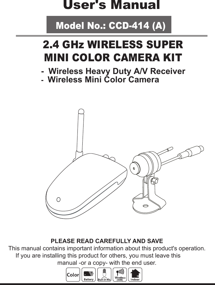 PLEASE READ CAREFULLY AND SAVEThis manual contains important information about this product&apos;s operation.If you are installing this product for others, you must leave this manual -or a copy- with the end user.User&apos;s ManualModel No.: CCD-414 (A)-  Wireless Heavy Duty A/V Receiver2.4 GHz WIRELESS SUPERMINI COLOR CAMERA KIT-  Wireless Mini Color Camera(50M)
