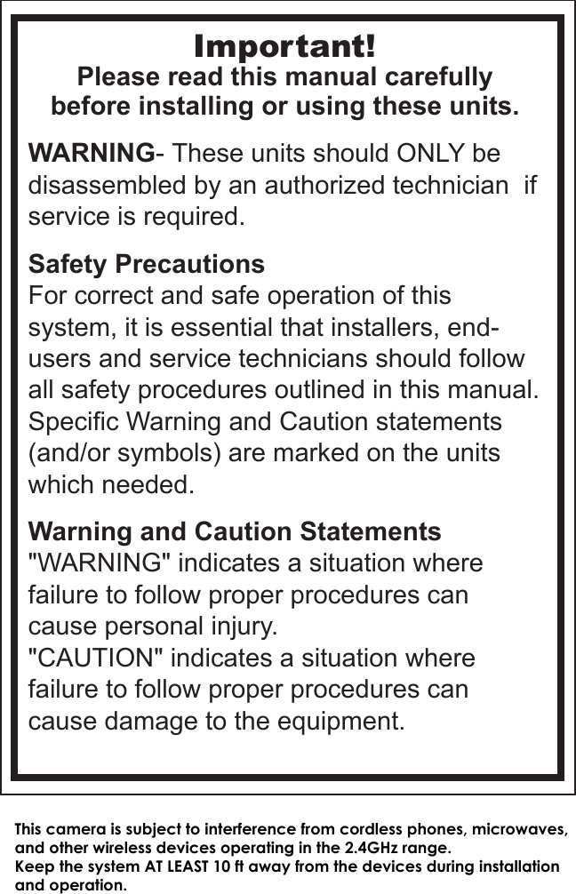 Important!Please read this manual carefullybefore installing or using these units.WARNING- These units should ONLY be disassembled by an authorized technician  if service is required.Safety PrecautionsFor correct and safe operation of this system, it is essential that installers, end-users and service technicians should follow all safety procedures outlined in this manual. Specific Warning and Caution statements (and/or symbols) are marked on the units which needed.Warning and Caution Statements&quot;WARNING&quot; indicates a situation where failure to follow proper procedures can cause personal injury.&quot;CAUTION&quot; indicates a situation where failure to follow proper procedures can cause damage to the equipment.This camera is subject to interference from cordless phones, microwaves, and other wireless devices operating in the 2.4GHz range. Keep the system AT LEAST 10 ft away from the devices during installation and operation. 