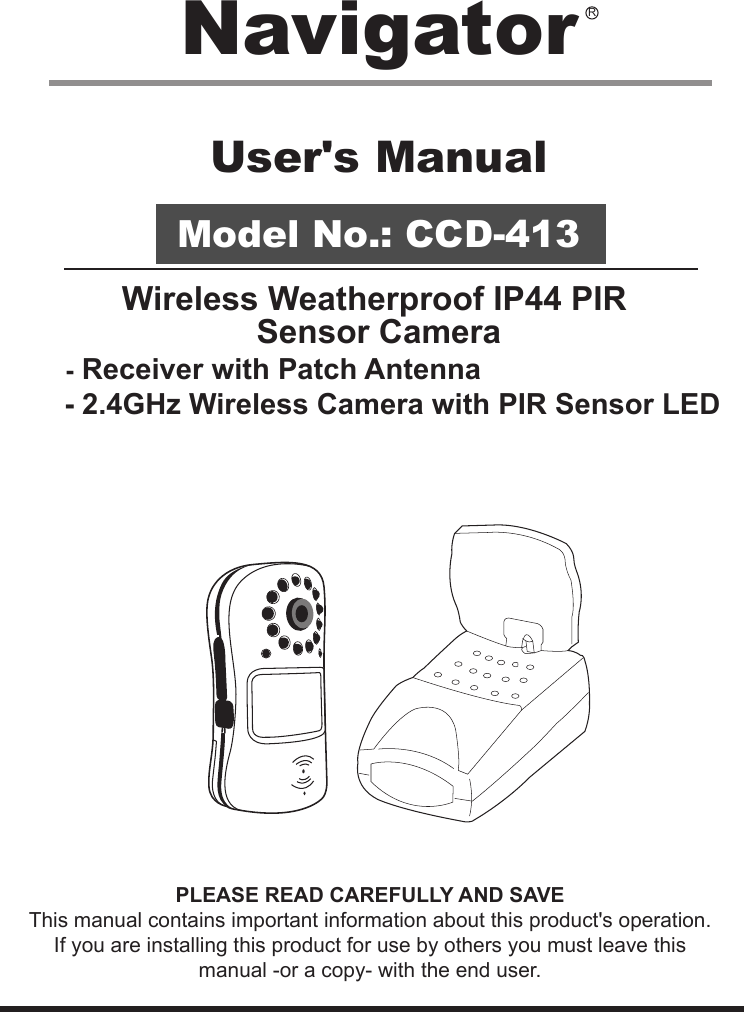 User&apos;s ManualModel No.: CCD-413Wireless Weatherproof IP44 PIR Sensor Camera      - Receiver with Patch Antenna     - 2.4GHz Wireless Camera with PIR Sensor LEDPLEASE READ CAREFULLY AND SAVEThis manual contains important information about this product&apos;s operation.If you are installing this product for use by others you must leave this manual -or a copy- with the end user.Navigator R