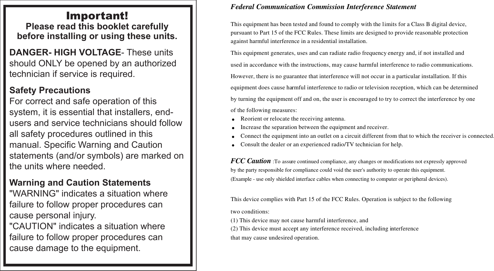 Important!Please read this booklet carefullybefore installing or using these units.DANGER- HIGH VOLTAGE- These units should ONLY be opened by an authorized technician if service is required.Safety PrecautionsFor correct and safe operation of this system, it is essential that installers, end-users and service technicians should follow all safety procedures outlined in this manual. Specific Warning and Caution statements (and/or symbols) are marked on the units where needed.Warning and Caution Statements&quot;WARNING&quot; indicates a situation where failure to follow proper procedures can cause personal injury.&quot;CAUTION&quot; indicates a situation where failure to follow proper procedures can cause damage to the equipment.Federal Communication Commission Interference Statement  This equipment has been tested and found to comply with the limits for a Class B digital device,  pursuant to Part 15 of the FCC Rules. These limits are designed to provide reasonable protection  against harmful interference in a residential installation. This equipment generates, uses and can radiate radio frequency energy and, if not installed and  used in accordance with the instructions, may cause harmful interference to radio communications.  However, there is no guarantee that interference will not occur in a particular installation. If this  equipment does cause harmful interference to radio or television reception, which can be determined  by turning the equipment off and on, the user is encouraged to try to correct the interference by one  of the following measures: . Reorient or relocate the receiving antenna. . Increase the separation between the equipment and receiver. . Connect the equipment into an outlet on a circuit different from that to which the receiver is connected. . Consult the dealer or an experienced radio/TV technician for help.  FCC Caution :To assure continued compliance, any changes or modifications not expressly approved  by the party responsible for compliance could void the user&apos;s authority to operate this equipment.  (Example - use only shielded interface cables when connecting to computer or peripheral devices).  This device complies with Part 15 of the FCC Rules. Operation is subject to the following  two conditions: (1) This device may not cause harmful interference, and  (2) This device must accept any interference received, including interference  that may cause undesired operation.    