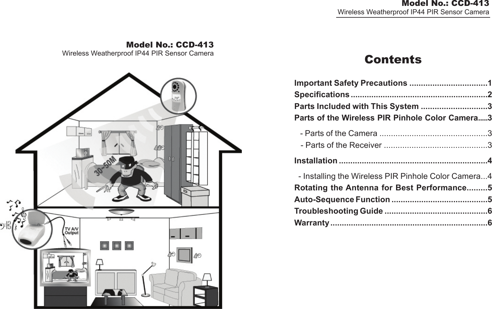 Model No.: CCD-413Wireless Weatherproof IP44 PIR Sensor CameraModel No.: CCD-413Wireless Weatherproof IP44 PIR Sensor Camera ContentsImportant Safety Precautions ..................................1Specifications ............................................................2Parts Included with This System .............................3Parts of the Wireless PIR Pinhole Color Camera.....3   - Parts of the Camera ...............................................3   - Parts of the Receiver .............................................3Installation .................................................................4  - Installing the Wireless PIR Pinhole Color Camera...4Rotating the Antenna for Best Performance.........5Auto-Sequence Function ..........................................5Troubleshooting Guide .............................................6Warranty .....................................................................6