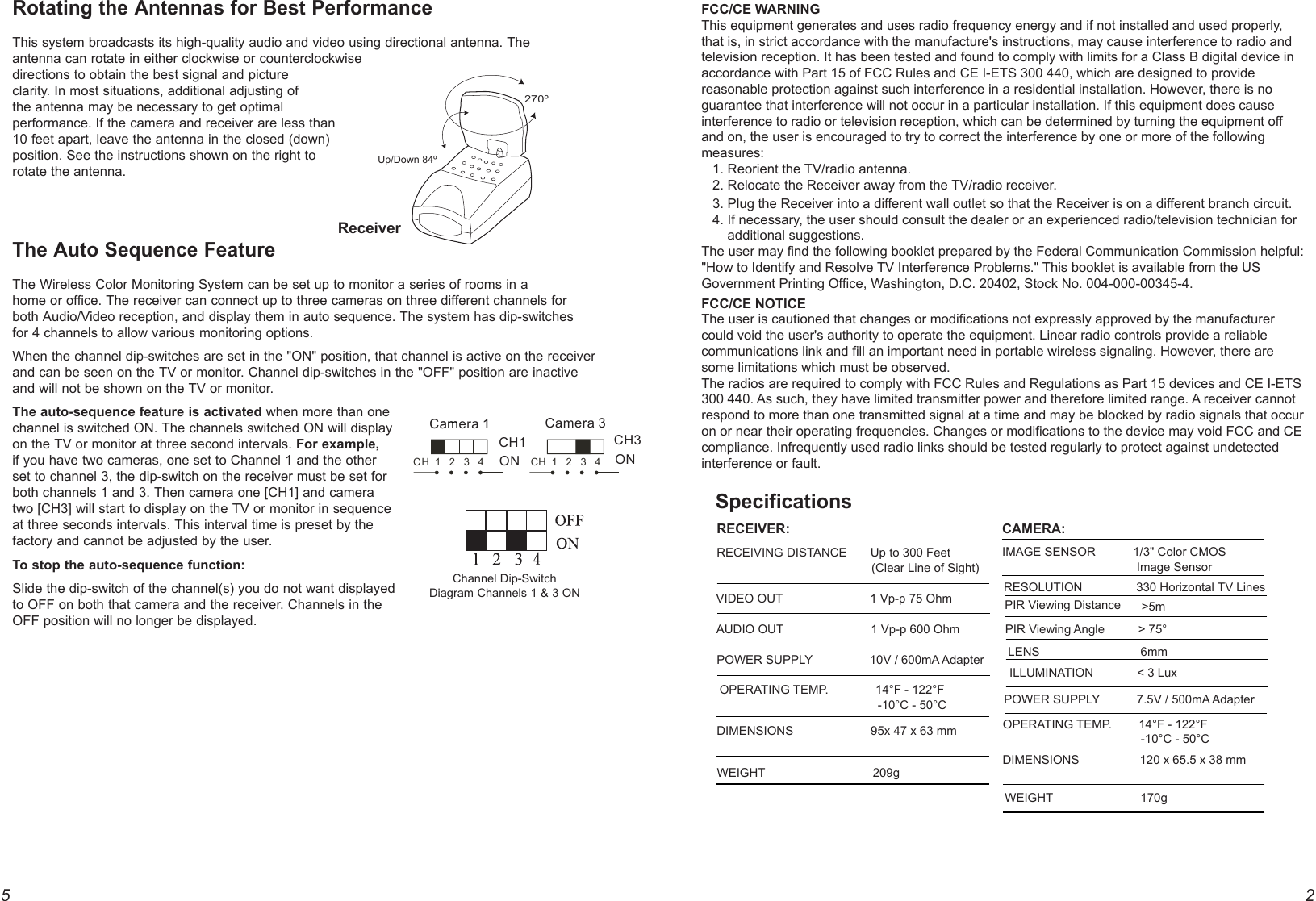 5 2FCC/CE WARNINGThis equipment generates and uses radio frequency energy and if not installed and used properly, that is, in strict accordance with the manufacture&apos;s instructions, may cause interference to radio and television reception. It has been tested and found to comply with limits for a Class B digital device in accordance with Part 15 of FCC Rules and CE I-ETS 300 440, which are designed to provide reasonable protection against such interference in a residential installation. However, there is no guarantee that interference will not occur in a particular installation. If this equipment does cause interference to radio or television reception, which can be determined by turning the equipment off and on, the user is encouraged to try to correct the interference by one or more of the following measures:   1. Reorient the TV/radio antenna.   2. Relocate the Receiver away from the TV/radio receiver.   3. Plug the Receiver into a different wall outlet so that the Receiver is on a different branch circuit.   4. If necessary, the user should consult the dealer or an experienced radio/television technician for        additional suggestions.The user may find the following booklet prepared by the Federal Communication Commission helpful: &quot;How to Identify and Resolve TV Interference Problems.&quot; This booklet is available from the US Government Printing Office, Washington, D.C. 20402, Stock No. 004-000-00345-4.FCC/CE NOTICEThe user is cautioned that changes or modifications not expressly approved by the manufacturer could void the user&apos;s authority to operate the equipment. Linear radio controls provide a reliable communications link and fill an important need in portable wireless signaling. However, there are some limitations which must be observed.The radios are required to comply with FCC Rules and Regulations as Part 15 devices and CE I-ETS 300 440. As such, they have limited transmitter power and therefore limited range. A receiver cannot respond to more than one transmitted signal at a time and may be blocked by radio signals that occur on or near their operating frequencies. Changes or modifications to the device may void FCC and CE compliance. Infrequently used radio links should be tested regularly to protect against undetected interference or fault.Rotating the Antennas for Best PerformanceThis system broadcasts its high-quality audio and video using directional antenna. The antenna can rotate in either clockwise or counterclockwise directions to obtain the best signal and picture clarity. In most situations, additional adjusting of the antenna may be necessary to get optimal performance. If the camera and receiver are less than 10 feet apart, leave the antenna in the closed (down) position. See the instructions shown on the right to rotate the antenna. The Auto Sequence FeatureThe Wireless Color Monitoring System can be set up to monitor a series of rooms in ahome or office. The receiver can connect up to three cameras on three different channels forboth Audio/Video reception, and display them in auto sequence. The system has dip-switchesfor 4 channels to allow various monitoring options.When the channel dip-switches are set in the &quot;ON&quot; position, that channel is active on the receiverand can be seen on the TV or monitor. Channel dip-switches in the &quot;OFF&quot; position are inactive and will not be shown on the TV or monitor.The auto-sequence feature is activated when more than one channel is switched ON. The channels switched ON will display on the TV or monitor at three second intervals. For example, if you have two cameras, one set to Channel 1 and the other set to channel 3, the dip-switch on the receiver must be set for both channels 1 and 3. Then camera one [CH1] and camera two [CH3] will start to display on the TV or monitor in sequence at three seconds intervals. This interval time is preset by the factory and cannot be adjusted by the user.To stop the auto-sequence function:Slide the dip-switch of the channel(s) you do not want displayed to OFF on both that camera and the receiver. Channels in the OFF position will no longer be displayed.270ºUp/Down 84ºReceiverChannel Dip-SwitchDiagram Channels 1 &amp; 3 ON4SpecificationsRECEIVER:RECEIVING DISTANCE       Up to 300 Feet                                               (Clear Line of Sight)VIDEO OUT                          1 Vp-p 75 OhmAUDIO OUT                          1 Vp-p 600 OhmPOWER SUPPLY                 10V / 600mA AdapterOPERATING TEMP.              14°F - 122°F                                               -10°C - 50°CWEIGHT                                209gCAMERA:IMAGE SENSOR   1/3&quot; Color CMOS                                        Image SensorRESOLUTION                330 Horizontal TV LinesLENS                              6mmOPERATING TEMP.        14°F - 122°F                                         -10°C - 50°CDIMENSIONS                  120 x 65.5 x 38 mmWEIGHT                          170gDIMENSIONS                       95x 47 x 63 mmPOWER SUPPLY           7.5V / 500mA AdapterPIR Viewing Angle          &gt; 75°                                       PIR Viewing Distance &gt;5m     ONCH1CCaammera 11ONCamera 3CH3CH  1   2   3   4 CH  1   2   3   4ILLUMINATION             &lt; 3 Lux