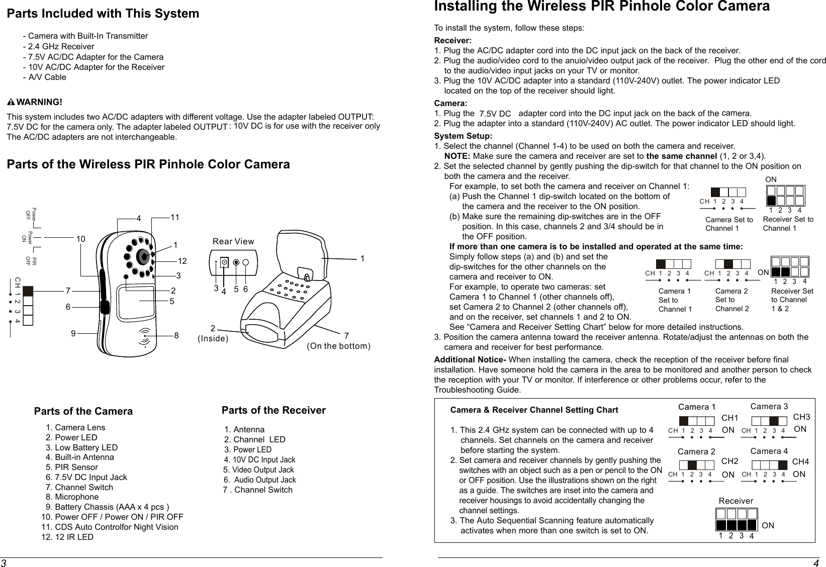 3 4Parts Included with This System             - Camera with Built-In Transmitter       - 2.4 GHz Receiver       - 7.5V AC/DC Adapter for the Camera       - 10V AC/DC Adapter for the Receiver       - A/V Cable    WARNING!This system includes two AC/DC adapters with different voltage. Use the adapter labeled OUTPUT:7.5V DC for the camera only. The adapter labeled OUTPUT : 10V DC is for use with the receiver only. The AC/DC adapters are not interchangeable. Parts of the Wireless PIR Pinhole Color CameraParts of the Receiver    1. Antenna                 2. Channel  LED    3. Power LED      4. 10V DC Input Jack                      5. Video Output Jack6.  Audio Output Jack  7 . Channel Switch  15437(On the bottom)Rear View2(Inside)ON1 2 3ON1 2 3Camera Set toChannel 1Camera 1 Set toChannel 1Camera 2 Set toChannel 2Receiver Set to Channel 1 &amp; 2Receiver Set to Channel 1ONCH1CCaammera 11ONCamera 2ONCamera 31 2 3ONReceiverCH2CH3Installing the Wireless PIR Pinhole Color CameraTo install the system, follow these steps:Receiver:1. Plug the AC/DC adapter cord into the DC input jack on the back of the receiver.2. Plug the audio/video cord to the anuio/video output jack of the receiver.  Plug the other end of the cord    to the audio/video input jacks on your TV or monitor.3. Plug the 10V AC/DC adapter into a standard (110V-240V) outlet. The power indicator LED     located on the top of the receiver should light.Camera: 1. Plug the 7.5V DC  adapter cord into the DC input jack on the back of the camera.2. Plug the adapter into a standard (110V-240V) AC outlet. The power indicator LED should light.System Setup:1. Select the channel (Channel 1-4) to be used on both the camera and receiver.    NOTE: Make sure the camera and receiver are set to the same channel (1, 2 or 3,4).2. Set the selected channel by gently pushing the dip-switch for that channel to the ON position on    both the camera and the receiver.      For example, to set both the camera and receiver on Channel 1:      (a) Push the Channel 1 dip-switch located on the bottom of           the camera and the receiver to the ON position.      (b) Make sure the remaining dip-switches are in the OFF           position. In this case, channels 2 and 3/4 should be in           the OFF position.      If more than one camera is to be installed and operated at the same time:       Simply follow steps (a) and (b) and set the       dip-switches for the other channels on the       camera and receiver to ON.      For example, to operate two cameras: set      Camera 1 to Channel 1 (other channels off),      set Camera 2 to Channel 2 (other channels off),      and on the receiver, set channels 1 and 2 to ON.      See “Camera and Receiver Setting Chart” below for more detailed instructions.3. Position the camera antenna toward the receiver antenna. Rotate/adjust the antennas on both the    camera and receiver for best performance.Additional Notice- When installing the camera, check the reception of the receiver before final installation. Have someone hold the camera in the area to be monitored and another person to check the reception with your TV or monitor. If interference or other problems occur, refer to the Troubleshooting Guide.Camera &amp; Receiver Channel Setting Chart1. This 2.4 GHz system can be connected with up to 4     channels. Set channels on the camera and receiver     before starting the system.2. Set camera and receiver channels by gently pushing the     switches with an object such as a pen or pencil to the ON     or OFF position. Use the illustrations shown on the right     as a guide. The switches are inset into the camera and     receiver housings to avoid accidentally changing the     channel settings.3. The Auto Sequential Scanning feature automatically     activates when more than one switch is set to ON.6444ONCH4Camera 4CH  1   2   3   4CH  1   2   3   4 CH  1   2   3   4CH  1   2   3   4CH  1   2   3   4CH  1   2   3   4CH  1   2   3   4Parts of the Camera   1. Camera Lens  2. Power LED  3. Low Battery LED    4. Built-in Antenna     5. PIR Sensor  6. 7.5V DC Input Jack     7. Channel Switch    8. Microphone  9. Battery Chassis (AAA x 4 pcs )10. Power OFF / Power ON / PIR OFF11. CDS Auto Controlfor Night Vision12. 12 IR LEDCH  1  2   3   4146975281210113Power OFFPIROFFPower ON