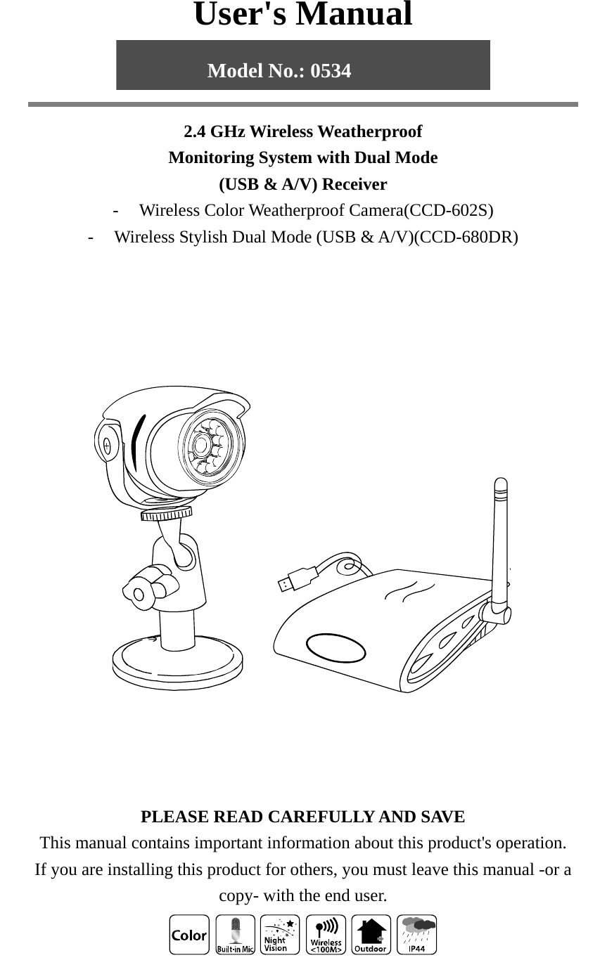 User&apos;s Manual   2.4 GHz Wireless Weatherproof Monitoring System with Dual Mode (USB &amp; A/V) Receiver - Wireless Color Weatherproof Camera(CCD-602S) - Wireless Stylish Dual Mode (USB &amp; A/V)(CCD-680DR)           PLEASE READ CAREFULLY AND SAVE This manual contains important information about this product&apos;s operation. If you are installing this product for others, you must leave this manual -or a copy- with the end user.   Model No.: 0534