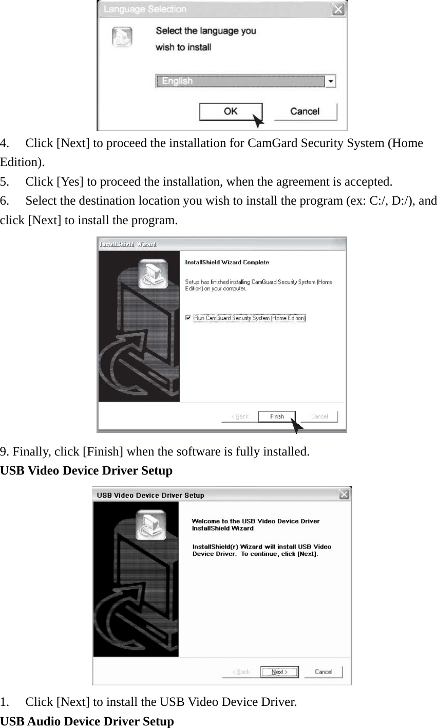  4.  Click [Next] to proceed the installation for CamGard Security System (Home Edition). 5.  Click [Yes] to proceed the installation, when the agreement is accepted.   6.  Select the destination location you wish to install the program (ex: C:/, D:/), and click [Next] to install the program.  9. Finally, click [Finish] when the software is fully installed.   USB Video Device Driver Setup  1. Click [Next] to install the USB Video Device Driver. USB Audio Device Driver Setup 